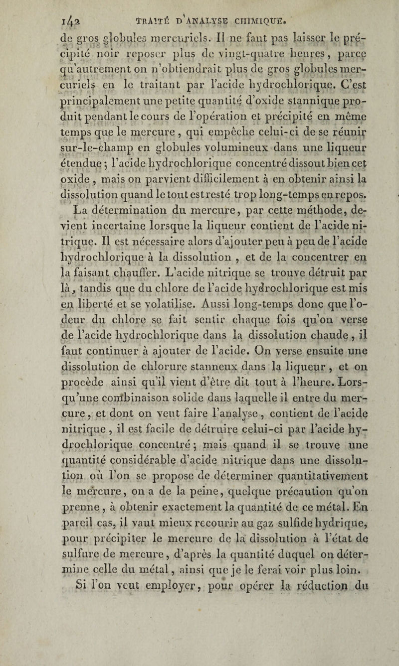 do gros globules mereio’iels. Il iic faut pas laisser le pre- cipiic noir reposer plus de vingL-qiiatre lieures, parce qu’autrement on n’obliendrait plus de gros globules mer¬ curiels en le traitant par Taeidc bydroclilorique. C’est principalement une petite quantité d’oxide stannique pro¬ duit pendant le cours de l’opération et précipité en même temps que le mercure , qui empêcbe celui-ci de se réunir sur-le-cliamp en globules volumineux dans une liqueur étendue 5 l’acide bydroclilorique concentré dissout bien cet oxide , mais on parvient difficilement à en obtenir ainsi la dissolution quand le tout est resté trop long-temps eu repos, La détermination du mercure, par cette méthode, de¬ vient incertaine lorsque la liqueur contient de l’acide ni¬ trique. Il est nécessaire alors d’ajouter peu à peu de l’acide bydroclilorique à la dissolution , et de la concentrer en la faisant cbauffer. L’acide nitrique se trouve détruit par là, tandis que du cblore de l’acide bydroclilorique est mis en liberté et se volatilise. Aussi long-temps donc que l’o¬ deur du cblore se fait sentir cbaque fois qu’on verse de l’acide bydroclilorique dans la dissolution cbaude , il faut continuer à ajouter de l’acide. On verse ensuite une dissolution de chlorure staimeux dans la liqueur , et on procède ainsi qu’il vient d’être dit tout à l’heure. Lors¬ qu’une conlbinaison solide dans laquelle il entre du mer¬ cure , et dont on veut faire l’analyse , contient de l’acide nitrique , il est facile de détruire celui-ci par l’acide by- drocblorique concentré 5 mais quand il se trouve une quantité considérable d’acide nitrique dans une dissolu¬ tion où l’on se propose de déterminer quantitativement le mercure, on a de la peine, quelque précaution qu’on prenne , à obtenir exactement la quantité de ce métal. En pareil cas, il vaut mieux recourir au gaz sulfide hydrique, pour précipiter le mercure de la dissolution à l’état de sulfure de mercure, d’après la cjuantité duquel on déter¬ mine celle du métal, ainsi crue je le ferai voir plus loin. Si l’on veut employer, pour opérer la réduction du
