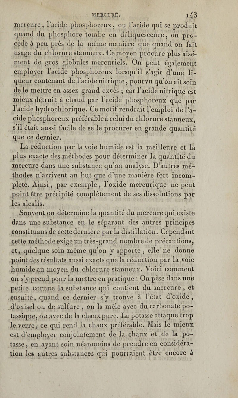 MEÎicurÆ. 1/^3 mercure, racide pliosphorcux, ou l’acide qui se produit quaud du pliosphore lomLe eu déliquescence, on pro¬ cède à peu près de la nièiiic manière que quand on fait usage du clilorure stanneux. Ce moyen procure plus aisé¬ ment de gros globules mercuriels. On peut également employer l’acide pliosplioreux lorsqu’il s’agit d’une li¬ queur contenant de l’acide nitrique, pourvu qu’on ait soin de le mettre en assez grand excès ; car l’acide nitrique est mieux détruit à cliaud par l’acide pliosplioreux que par l’acide liydroclilorique. Ce motif rendrait l’emploi de l’a¬ cide pliosplioreux préférable à celui du chlorure stanneux, s’il était aussi facile de se le procurer en grande quantité que ce dernier. La réduction par la voie humide est la meilleure et la plus exacte des méthodes pour déterminer la quantité du mercure dans une substance qu’on anal3^se. D’autres mé¬ thodes n’arrivent au but ejue d’une manière fort incom¬ plète. Ainsi, par exemple, l’oxide mercurique ne peut point être précipité complètement de ses dissolutions par les alcalis. Souvent on détermine la quantité du mercure c[ui existe dans une substance en le séparant des autres principes constituans de cettedernière par la distillation. Cependant cette méthode exige un très-grand nombre de précautions, et, quelque soin même qu’on y apporte , elle ne donne pointées résultats aussi exacts que la léduction par la voie humide au moyen du chlorure stanneux. Voici comment on s’y prend pour la mettre en pratique : On pèse dans une petite cornue la substance qui contient du mercure , et ensuite, quand ce dernier s’y trouve à l’état d’oxide, d’oxisel ou de sulfure , on la mêle avec du carbonate po¬ tassique, ou avec de la chaux pure. La potasse attaque trop le verre, ce qui rend la chaux préférable. Mais le mieux est d’employer conjointement de la chaux et de la po¬ tasse, en ayant soin néanmoins de prendre en considéra¬ tion lc8 autres substances qui pourraient être encore à