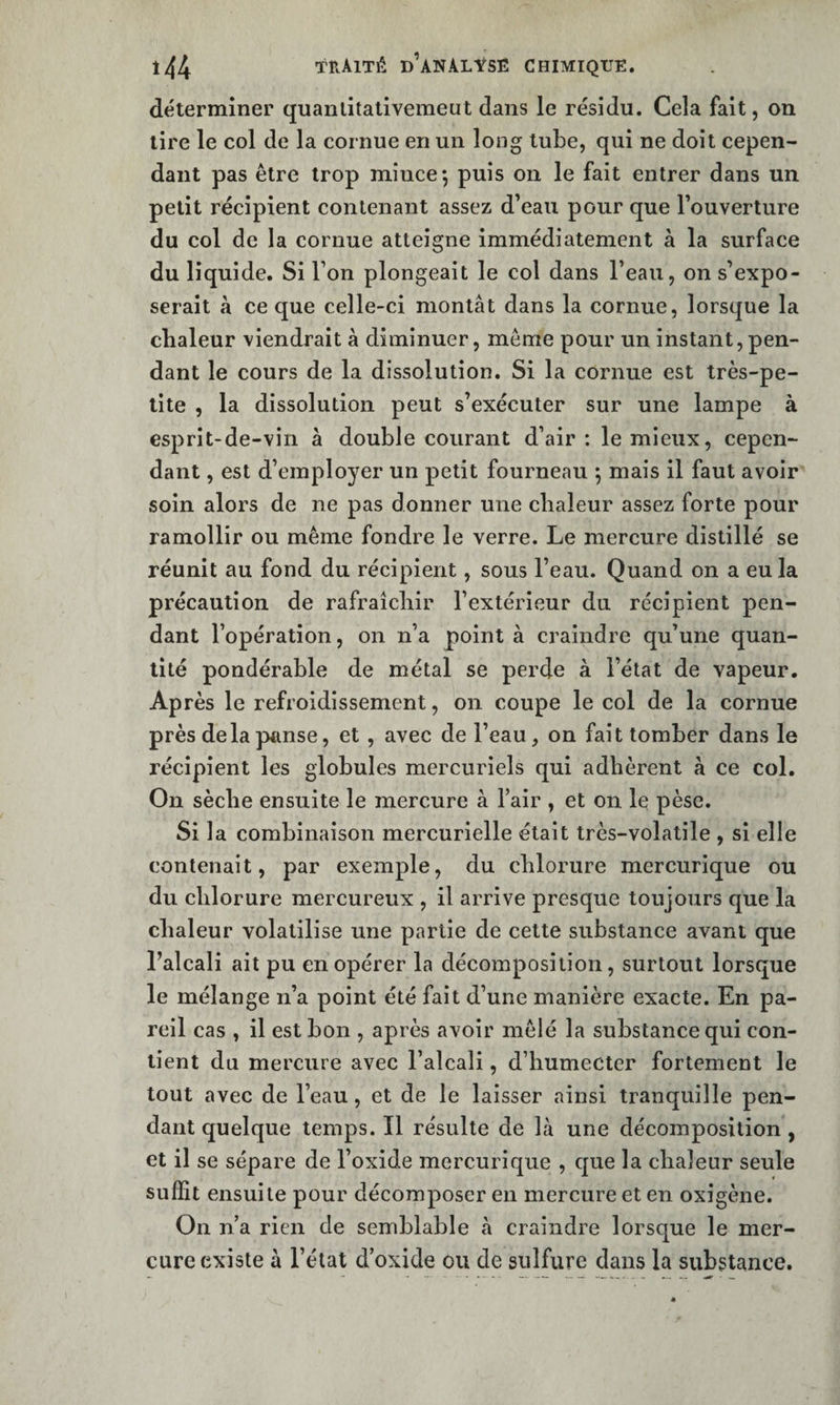 déterminer quanlitalivemeut dans le résidu. Cela fait, on lire le col de la cornue en un long tube, qui ne doit cepen¬ dant pas être trop mince*, puis on le fait entrer dans un petit récipient contenant assez d’eau pour que l’ouverture du col de la cornue atteigne immédiatement à la surface du liquide. Si l’on plongeait le col dans l’eau, on s’expo¬ serait à ce que celle-ci montât dans la cornue, lorsque la chaleur viendrait à diminuer, meme pour un instant, pen¬ dant le cours de la dissolution. Si la cornue est très-pe¬ tite , la dissolution peut s’exécuter sur une lampe à esprit-de-vin à double courant d’air: le mieux, cepen¬ dant , est d’employer un petit fourneau ; mais il faut avoir soin alors de ne pas donner une chaleur assez forte pour ramollir ou même fondre le verre. Le mercure distillé se réunit au fond du récipient, sous l’eau. Quand on a eu la précaution de rafraîchir l’extérieur du récipient pen¬ dant l’opération, on n’a point à craindre qu’une quan¬ tité pondérable de métal se perde à l’état de vapeur. Ap rès le refroidissement, on coupe le col de la cornue près de la panse, et, avec de l’eau, on fait tomber dans le récipient les globules mercuriels qui adhèrent à ce col. On sèche ensuite le mercure à Tair , et on le pèse. Si la combinaison mercurielle était très-volatile , si elle contenait, par exemple, du chlorure mercurique ou du chlorure mercureux , il arrive presque toujours cjue la chaleur volatilise une partie de cette substance avant que l’alcali ait pu en opérer la décomposition, surtout lorsque le mélange n’a point été fait d’une manière exacte. En pa¬ reil cas , il est bon , après avoir mêlé la substance qui con¬ tient du mercure avec l’alcali, d’humecter fortement le tout avec de l’eau, et de le laisser ainsi tranquille pen¬ dant quelque temps. Il résulte de là une décomposition , et il se sépare de l’oxide mercurique , cjue la chaleur seule suffit ensuite pour décomposer en mercure et en oxigène. On n’a rien de semblable à craindre lorsque le mer¬ cure existe à l’état d’oxide ou de sulfure dans la substance.