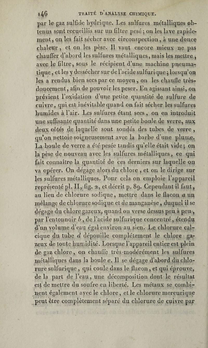 par le gaz sulfîdc liydrique. Les sulfures métalliques ob¬ tenus sofit recueillis sur un filtre pesé ; on les lave rapide¬ ment, on les fait sécher avec circonspection , à une douce clialeu'r , et on les pèse. Il vaut encore mieux ne pas cliaulfer d’abord les sulfures métalliques, mais les niettrc , avep le filtre, sous le récipient d’une machine pneuma-: tique, et les y dessécher sur del’acide sulfurique ^ lorsqu’on les a rendus bien secs par ce moyen , on les chaufie très- doucement, afin de pouvoir les peser. En agissant ainsi, on prévient l’oxidation d’une petile cjuantité de sulfure de cuivre, qui est inévitable quand on fait sécher les sulfures humides à l’air. Les sulfures étant secs , on en introduit une suffisante quantité dans une petite boule de verre, aux deux cpt.és de laquelle sont soudés des tubes de verre , qu’on nettoie soigneusement avec la barbe d’une plunre, La boule de verre a été pesée tandis qu’elle était vide; on la pèse de nouveau avec les sulfures métalliques, ce qui fait connaître la quantité de ces derniers sur laquelle on va opérer. On dégage alors du chlore , et on le dirige sur les sulfures métalliques. Pour cela on emploie l’appareil représenté pl. II, fig. 2, et décrit p. 89. Cependant il faut, au lieu de chlorure sodique, mettre dans le flacon a un mélange de chlorure sodique et de mangauèse, duquel il se dégage du chlore gazeux, quand on verse dessus peu à peu , par l’entonnoir b , de l’acide sulfurique concentré, éteiidu d’un volume d’eau égal environ au sien. Le chlorure cal¬ cique du tube d dépouille complètement le chlore ga¬ zeux de toute hunndité. Lorsque l’appareil entier est plein de gaz chlore , on chaufie très-modérément les sulfures métalliques dans la boule e. Il se dégage d’abord du chlo¬ rure sulfurique , qui coule dans le flacon, et qui éprouve, delà part de l’eau, une décomposition dont le résultat est de mettre du soufre en liberté. Les métaux se combi¬ nent également ayec le ehlore, et le chlorure mercurique peut être complètement séparé du chlorure de cuivre par