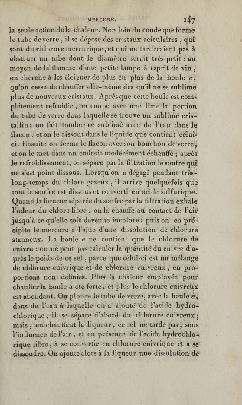 MERCURE. 1^7 la seule action de la clialeur. Non loin du coude que forme le tube de verre , il se dépose des cristaux aciculaires , qui sont du chlorure mercurique, et qui ne tarderaient pas à obstruer un tube dont le diamètre serait très-petit : au moyen de la liamme d’une petite lampe à esprit de vin, on cberclie à les éloigner de plus en plus de la boule e, qu’on cesse de chauffer ellc-meme dès qu’il ne se sublime plus de nouveaux cristaux. Après que cette boule est com¬ plètement refroidie, on coupe avec une lime la portion du tube de verre dans laquelle se trouve un sublimé cris¬ tallin , on fait tomber ce subdraé avec de l’eau dans le flacon , et on le dissout dans le liquide que contient celui^ ci. Ensuite on ferme le flacon avec son bouchon de verre, et on le met dans un endroit modérément échauffé ; après le refroidissement, on sépare parla filtration le soufre qui ne s’est point dissous. Lorsqu’on a dégagé pendant très- long-temps du chlore gazeux, il arrive c[uelquefois que tout le soufre est dissous et converti en acide sulfurique. Quand la liqueur séparée du soufre parla filtration exhale l’odeur du chlore libre , onia chauffe au contact de l’air jusqu’à ce qu’elle soit devenue incolore ; puis on en pré¬ cipite le mercure à l’aide d’une dissolution de chlorure slanneux. La boule e ne contient que le chlorure de cuivre : on ne peut pas calculer la quantité du cuivre d’a¬ près le poids de ce sel, parce que celui-ci est un mélange de chlorure cuivrique et de chlorure cuivreux, en pro¬ portions non définies. Plus la chaleur employée pour chauffer la boule a été forte, et plus le chlorure cuivrehx est abondant. On plonge le tube de verre, avec la boule é, dans de l’eau à laquelle on a ajouté de l’acide hydro- chlorique; il se sépare d’abord du chlorure cuivreux; mais , en chauffant la liqueur, ce sel ne tarde pas , sous rinfluence de l’air , et en présence de l’acide hydrochlo- rique libre, à se convertir en chlorure cuivrique et à se dissoudre. On ajoute alors à la liqueur une dissolution de