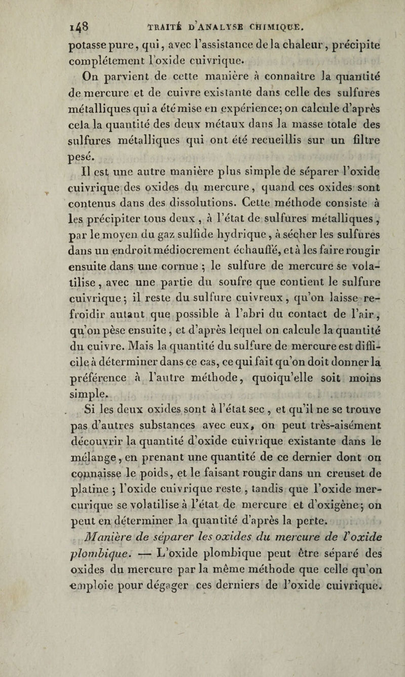 potasse pure, qui, avec l’assistance de la chaleur, précipite complètement loxide cuivrique. On parvient de cette manière à connaître la quantité de mercure et de cuivre existante dans celle des sulfures métalliques qui a été mise en expérience^ on calcule d’après cela la quantité des deux métaux dans la masse totale des sulfures métalliques qui ont été recueillis sur un filtre pesé. Il est une autre manière plus simple de séparer l’oxide cuivrique des oxides du mercure, quand ces oxides sont contenus dans des dissolutions. Cette méthode consiste à les précipiter tous deux , à l’état de sulfures métalliques , par le moyen du gaz suliide hydrique, à sécher les sulfures dans un endroitmédiocrement échauffé, età les faire rougir ensuite dans une cornue ^ le sulfure de mercure se vola¬ tilise , avec une partie du soufre que contient le sulfure cuivrique j il reste du sulfure cuivreux, qu’on laisse re¬ froidir autant que possible à l’abri du contact de l’air, qu’on pèse ensuite , et d’après lequel on calcule la quantité du cuivre. Mais la quantité du sulfure de mercure est diffi¬ cile à déterminer dans ce cas, ce qui fait qu’on doit donner la préférence «a l’autre méthode, quoiqu’elle soit moins simple. Si les deux oxides sont à l’état sec , et qu’il ne se trouve pas d’autres substances avec eux, on peut très-aisément découvrir la quantité d’oxide cuivrique existante dans le mélange, en prenant une quantité de ce dernier dont on CQjinaisse le poids, et le faisant rougir dans un creuset de platine *, l’oxide cuivrique reste , tandis que l’oxide mer- curique se volatilise à l’état de mercure et d’oxigène*, on peut en déterminer la quantité d’après la perte. Manière de séparer les oxides du mercure de Voxide plomhique. — L’oxide plombique peut être séparé des oxides du mercure par la même méthode que celle qu’on «inploie pour dégager ces derniers de l’oxide cuivrique.