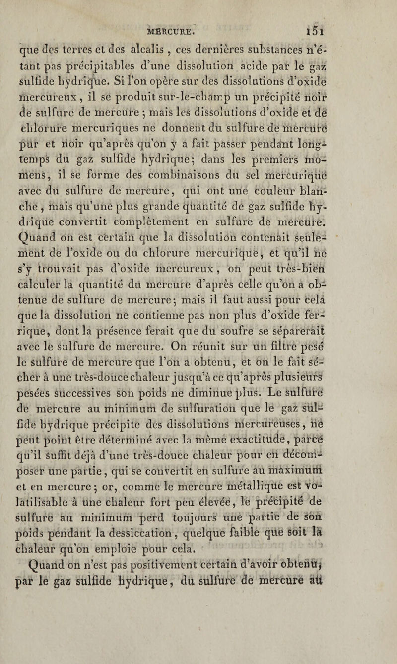 que des terres et des alcalis , ces dernières substances n’é¬ tant pas précipitables d’une dissolution acide par le gaz sullide hydrique. Si l’on opère sur des dissolutions d’oxide mercureux, il se produit sur-le-cbamp un précipité noir de sulfure de mercure j mais les dissolutions d’oxide et dé chlorure mercuriques ne donnent du sulfure de mercuré pur et noir qu’après c[u’on y a fait passer penda'nt long¬ temps du gaz sullide hydrique 5 dans les premiers mo- mens, il se forme des combinaisons du sel mercUriqüë avec du sulfure de mercure, qui ont une couleur blan¬ che , mais qu’une plus grande quantité de gaz sullide liy- diique convertit complètement en sulfure de mercüte. Quand on est certain que la dissolution contenait seule¬ ment de l’oxide ou du chlorure mercurique, et qu’il ne s’y trouvait pas d’oxide mercureux , on peut très-bien calculer la quantité du mercure d’après celle qu’on a ob¬ tenue de sulfure de mercure-, mais il faut aussi pour cela que la dissolution ne contienne pas non plus d’oxide fer¬ rique, dont la présence ferait que du soufre se séparerait avec le sulfure de mercure. On réunit sur un filtre pesé le sulfure de mercure que l’on a obtenu, et on le fait sé¬ cher à une très-doucechaleur jusqu’à ce qu’après plusieurs pesées successives son poids ne diminue plus. Le sulfUbe de mercure au minimum de sulfuration que le gaz sül- fide hydrique précipite des dissolutions niercureuses, hé peut point être déterminé avec la meme exactitude, parcé qu’il Suffit déjà d’une très-douce chaleur pour en déconi- poscr une partie, qui se convertit en sulfure au maximuiti et en mercure 5 or, comme le mercure métallique est vo- latilisable à une chaleur fort peu élevée, le prébipité de sulfure au minimum perd toujours une partie de Son poids pendant la dessiccation, quelque faible qiié soit lü chaleur qu’on emploie pour cela. Quand on n’est pas positivement certain d’avoir obtefitïj par le gaz sulfide hydrique, du sulfure de mercure ali