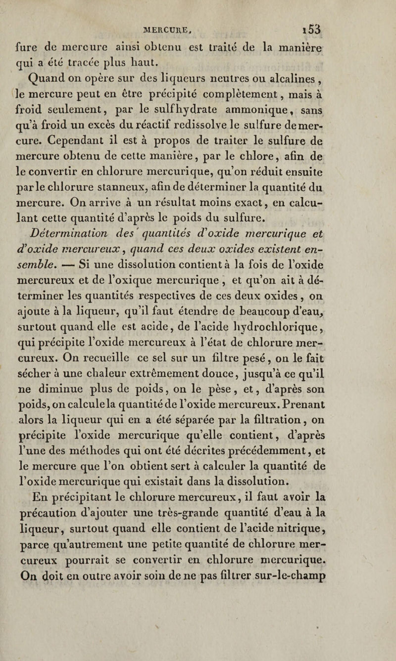 MEIlCUllE, fure de mercure ainsi oblenii est traite de la manière qui a été tracée plus haut. Quand on opère sur des liqueurs neutres ou alcalines , le mercure peut en être précipité complètement, mais à froid seulement, par le suif hydrate ammonique, sans qu’à froid un excès du réactif redissolve le sulfure demer- cure. Cependant il est à propos de traiter le sulfure de mercure obtenu de cette manière, par le chlore, afin de le convertir en chlorure mercurique, qu’on réduit ensuite parle chlorure stanneux, afin de déterminer la quantité du mercure. On arrive à un résultat moins exact, en calcu¬ lant cette quantité d’après le poids du sulfure. Déterminalion des ' quantüés d'oxide mercurique et d’oxide mercureux, quand ces deux oxides existent en¬ semble, — Si une dissolution contient à la fois de l’oxide mercureux et de Toxique mercurique , et qu’on ait à dé¬ terminer les quantités respectives de ces deux oxides, on ajoute à la liqueur, qu’il faut étendre de beaucoup d’eau, surtout quand elle est acide, de l’acide hydrochlorique, qui précipite l’oxide mercureux à l’état de chlorure mer¬ cureux. On recueille ce sel sur un filtre pesé, on le fait sécher à une chaleur extrêmement douce, jusqu’à ce qu’il ne diminue plus de poids, on le pèse, et, d’après son poids, on calcule la quantité de l’oxide mercureux. Prenant alors la liqueur qui en a été séparée par la filtration, on précipite Toxide mercurique qu’elle contient, d’après Tune des méthodes qui ont été décrites précédemment, et le mercure que Ton obtient sert à calculer la quantité de l’oxide mercurique qui existait dans la dissolution. En précipitant le chlorure mercureux, il faut avoir la précaution d’ajouter une très-grande quantité d’eau à la liqueur, surtout quand elle contient de l’acide nitrique, parce qu’autrement une petite quantité de chlorure mer¬ cureux pourrait se convertir en chlorure mercurique. On doit en outre avoir soin de ne pas filtrer sur-le-champ