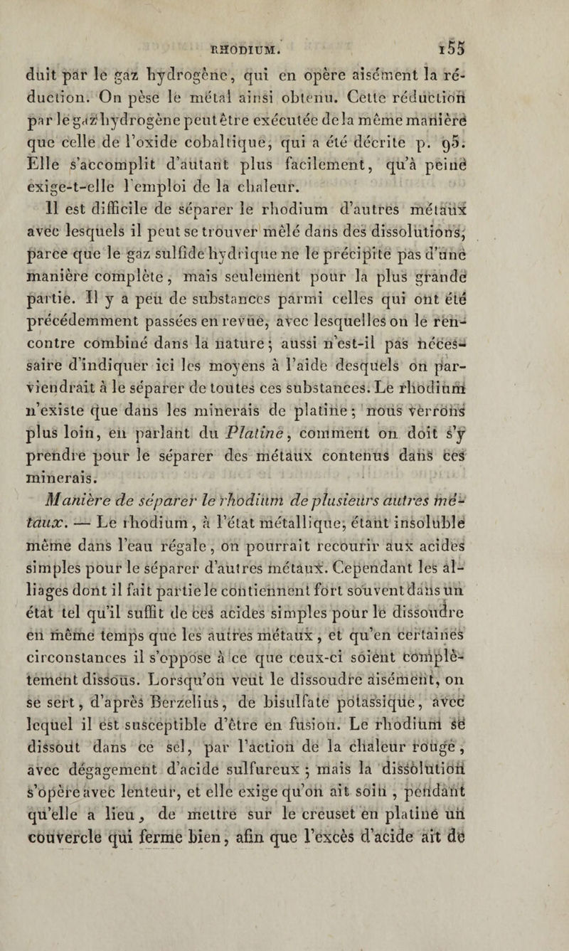 duit par le gaz hydrogène, qui en opère aisément la ré¬ duction. On pèse le métal ainsi obtenu. Cette réduction par legazliydrogène peut être exécutée delà meme maniéré que celle de Toxide eobaltique, qui a été décrite p. qS. Elle s’accomplit d’autant plus facilement, qu’à peiiië exige-t-elle l emploi de la clinleur. 11 est difficile de séparer le rhodium d’autres métaux avec lesquels il peut se trouver mêlé dans des dissolutions^ parce que le gaz sulfide hydrique ne le précipite pas d’une manière complète, mais seulement pour la plus grande partie. Il y a peu de substances parmi celles qui ont été précédemment passées en revue, avec lesquelles on le ren¬ contre combiné dans la nature; aussi n’est-il pas néceS-i saire d’indiquer ici les moyens à l’aide desquels on par¬ viendrait à le séparer de toutes ces substances. Le rhodium n’existe que dans les minerais de platine; nous verrons plus loin, eu parlant du Platine^ comment on doit s’y prendre pour le séparer des métaux contenus datis ceS minerais. Manière de séparer le rhodium de plusieurs autres mé¬ taux. — Le rhodium , à l’état métallique; étant insoluble même dans l’eau régale, on pourrait recourir aux acides simples pour le séparer d’autres métau:è. Cependant les al¬ liages dont il fait partiele contiennent fort souvent dans un état tel qu’il suffit de ceâ acides simples pour le dissoudre en même temps que les autres métaux, et qu’en certaines circonstances il s’oppose à ce que ceux-ci soient eoniplè- tement dissous. Lorsqu’on veut le dissoudre àisémeiit, on se sert, d’après BerzeliuS, de bisulfate pdtassiqüe, avec lequel il est susceptible d’être en fusion. Le rhodiünl Së dissoiit dans ce sel, par l’action de la chaleur rongé , avec dégagement d’acide sulfureux ; mais la disSôlutioti s’opère avec lenteur, et elle exige qu’on ait soin , pendant qu’elle a lieu, de mettre sur le creuset en platiné un couvercle qui ferme bien, afin que l’excès d’acide ait dë
