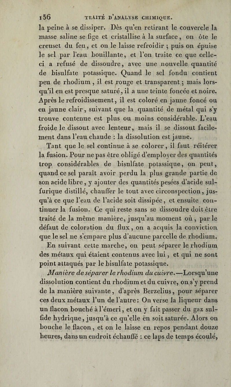 la peine à se dissiper. Dès qu’en retirant le couvercle la masse saline se fige et cristallise à la surface, on ôte le creuset du feu, et on le laisse refroidir \ puis on épuise le sel par l’eau bouillante, et l’on traite ce que celle- ci a refusé de dissoudre, avec une nouvelle quantité de bisulfate potassique. Quand le sel fondu contient peu de rhodium , il est rouge et transparent 5 mais lors¬ qu’il en est presque saturé, il a une teinte foncée et noire. Après le refroidissement, il est coloré en jaune foncé ou en jaune clair, suivant que la quantité de métal qui s y trouve contenue est plus ou moins considérable. L’eau froide le dissout avec lenteur, mais il se dissout facile¬ ment dans l’eau chaude : la dissolution est jaune. ' Tant que le sel continue à se colorer, il faut réitérer la fusion. Pour ne pas être obligé d’employer des quantités trop considérables de bisulfate potassique, on peut, quand ce sel parait avoir perdu la plus grande partie de son acide libre, y ajouter des quantités pesées d’acide sul¬ furique distillé, chauffer le tout avec circonspection, jus¬ qu’à ce que l’eau de l’acide soit dissipée, et ensuite con¬ tinuer la fusion. Ce qui reste sans se dissoudre doit être traité de la même manière, jusqu’au moment où, par le défaut de coloration du flux, on a acquis la conviction que le sel ne s’empare plus d’aucune parcelle de rhodium. En suivant cette marche, on peut séparer le rhodium des métaux qui étaient contenus avec lui, et qui ne sont point attaqués par le bisulfate potassique. Maniéré de séparer le rhodium du cuivre*—Lorsqu’une dissolution contient du rhodium et du cuivre, on s’y prend de la manière suivante, d’après Berzelius, pour séparer ces deux métaux l’un de l’autre : On verse la liqueur dans un flacon bouché à l’émeri, et on y fait passer du gaz sul- fide hydrique, jusqu’à ce qu’elle en soit saturée. Alors on bouche le flacon, et on le laisse en repos pendant douze heures, dans un endroit échaufie : ce laps de temps écoulé,