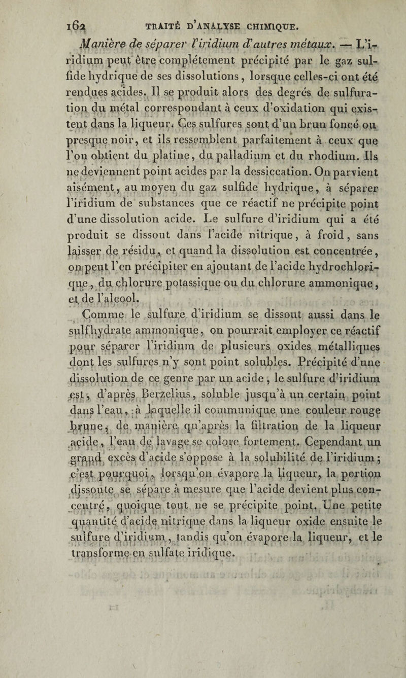 Manière de séparer ïiridium d'autres métaux, — L’i- ridinm peut être complètement précipité par le gaz sul- fide hydrique de ses dissolutions, lorsque celles-ci ont été rendues acides. 11 se produit alors des degrés de sulfura¬ tion du métal correspondant à ceux d’oxidation qui exis¬ tent dans la liqueui:* Ges sulfures sont d’un brun foncé ou presque noir, et ils ressemblent parfaitement à ceux que l’on obtient du platine, du palladium et du rhodium. Ils nedeviennent point acides par la dessiccation. On parvient aisément, au moyen du gaz sulfîde hydrique, à séparer l’iridium de substances ejue ce réactif ne précipite point d’une dissolution acide. Le sulfure d’iridium qui a été produit se dissout dans l’acide nitrique, à froid, sans }^is5er de résidu, et quand la dissolution est concentrée, ouipeut l’en précipiter en ajoutant de l’acide hydrochlpri- qire, du chlorure potassique ou du chlorure ammonique, et, de l’alcool. Comme le sulfure d’iridium se dissout aussi dans le » ) ■ sulfhydrate ammonique, on pourrait employer ce, réactif ppu,r séparer l’iridiuin de plusieurs oxides métalliques dont les sulfures n’y sont point solubles. Précipité d’une (Ifssolution de ce genre par un acide , le sulfure d’iridium, est, d’apVjès Berzelius, soluble jusqu’à un certain point dans l’eau, :à laquelle il communique une couleur rouge bfqne, cle. manière, qu’après la filtration de la liqueur .acide, l’eau de' lavage se colore fortement. Cependant un excès d’acide s’oppose à la solubilité de l’iridium 5 c’es.t. pG'Urqitpi,,. lorsqu’on évapore la piqueur, la portion djsspule se sépare à mesure que l’acide devient plus con¬ centré, quoique tout ne se précipite point. Une petite quantité d’acide nitrique dans la liqueur oxide ensuite le sulfure d’iridium , tandis qu’on évapore la liqueur, et le transforme en sulfate iridique.