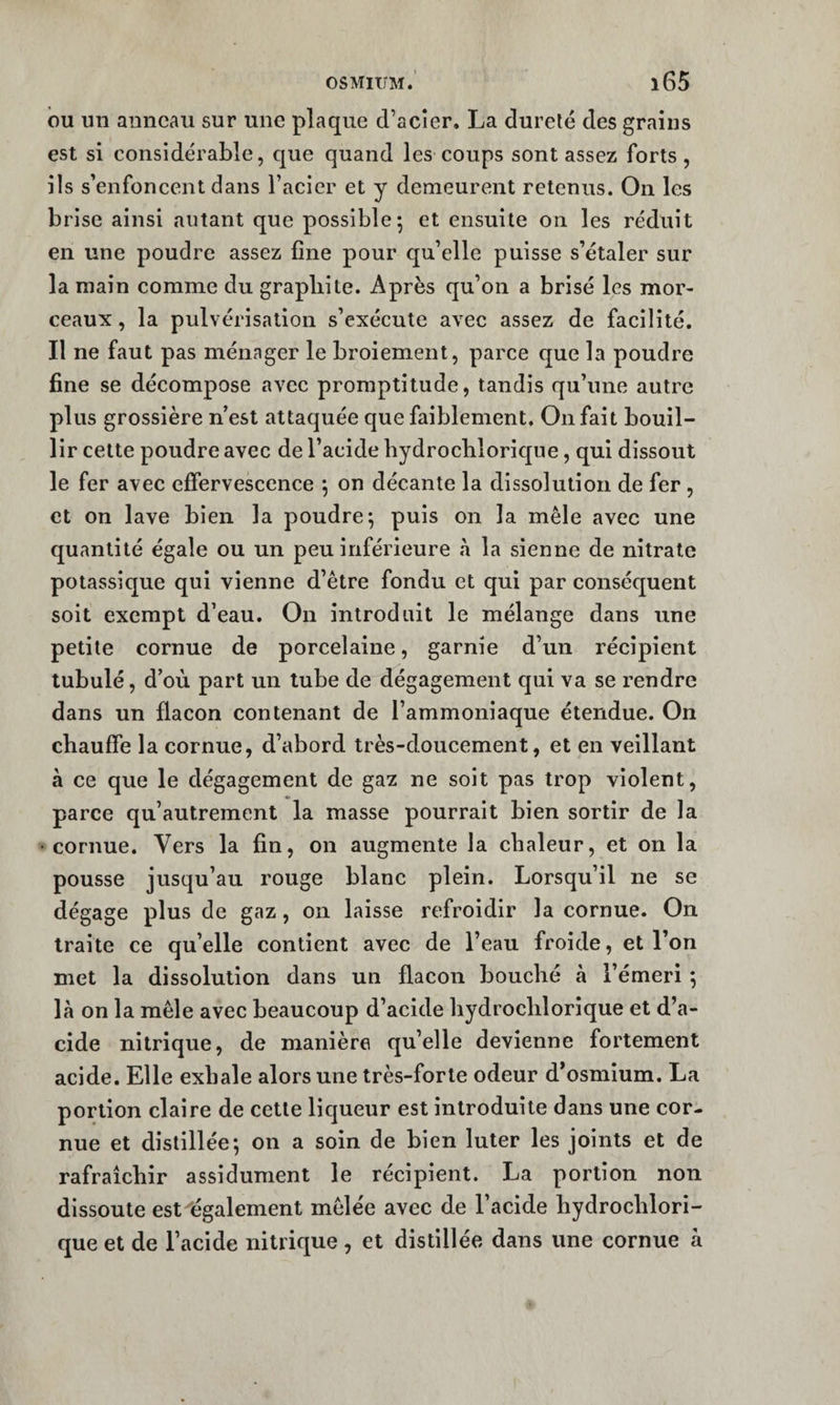 OSMIUM. î65 bu un anneau sur une plaque d’acier. La durelé des grains est si considérable, que quand les coups sont assez forts, ils s’enfoneent dans l’acier et y demeurent retenus. On les brise ainsi autant que possible; et ensuite on les réduit en une poudre assez fine pour qu’elle puisse s’étaler sur la main comme du graphite. Après qu’on a brisé les mor¬ ceaux , la pulvérisation s’exécute avec assez de faeilité. Il ne faut pas ménager le broiement, parce que la poudre fine se décompose avec promptitude, tandis qu’une autre plus grossière n’est attaquée que faiblement. On fait bouil¬ lir cette poudre avec de l’acide bydrochlorique, qui dissout le fer avec effervescence ; on décante la dissolution de fer , et on lave bien la poudre; puis on la mêle avec une quantité égale ou un peu inférieure à la sienne de nitrate potassique qui vienne d’être fondu et qui par conséquent soit exempt d’eau. On introduit le mélange dans une petite cornue de porcelaine, garnie d’un récipient lubulé, d’où part un tube de dégagement qui va se rendre dans un flacon contenant de l’ammoniaque étendue. On chauffe la cornue, d’abord très-doucement, et en veillant à ce que le dégagement de gaz ne soit pas trop violent, parce qu’autrement la masse pourrait bien sortir de la cornue. Vers la fin, on augmente la chaleur, et on la pousse jusqu’au rouge blanc plein. Lorsqu’il ne se dégage plus de gaz, on laisse refroidir la cornue. On traite ce qu’elle contient avec de l’eau froide, et l’on met la dissolution dans un flacon bouché à l’émeri ; là on la mêle avec beaucoup d’acide bydrochlorique et d’a¬ cide nitrique, de manière qu’elle devienne fortement acide. Elle exhale alors une très-forte odeur d’osmium. La portion claire de cette liqueur est introduite dans une cor¬ nue et distillée; on a soin de bien luter les joints et de rafraîchir assidûment le récipient. La portion non dissoute est légalement mêlée avec de l’acide hydrochlori- que et de l’acide nitrique , et distillée dans une cornue à
