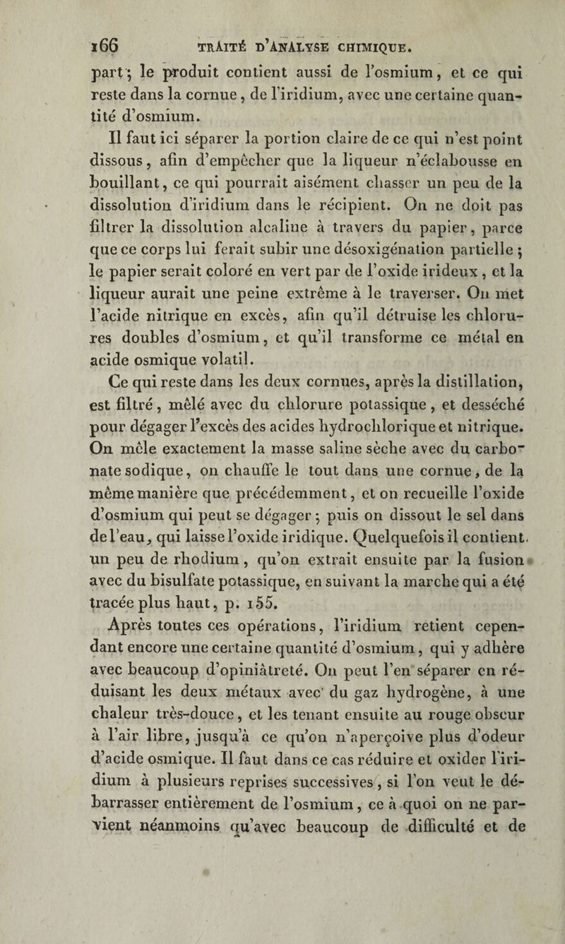 part; le produit contient aussi de l’osmium, et ce qui reste dans la cornue , de l’iridium, avec une certaine quan¬ tité d’osmium. Il faut ici séparer la portion claire de ce qui n’est point dissous, afin d’empèclier que la licjueur n’éclabousse en bouillant, ce qui pourrait aisément cliasscr un peu de la dissolution d’iridium dans le récipient. On ne doit pas filtrer la dissolution alcaline à travers du papier, parce que ce corps lui ferait subir une désoxigénation partielle ; le papier serait coloré en vert par de l’oxide irideux , et la liqueur aurait une peine extrême à le traverser. On met l’acide nitrique en excès, afin qu’il détruise les chloru¬ res doubles d’osmium, et qu’il transforme ce métal en acide osmique volatil. Ce qui reste dans les deux cornues, après la distillation, est filtré, mêlé avec du chlorure potassique, et desséché pour dégager l’excès des acides hydrochlorique et nitrique. On mêle exactement la masse saline sèche avec du carbo* natesodique, on chauffe le tout dans une cornue, de la même manière que précédemment, et on recueille l’oxide d’osmium qui peut se dégager ; puis on dissout le sel dans de l’eau, qui laisse l’oxide iridique. Quelquefois il contient, un peu de rhodium, qu’on extrait ensuite par la fusion avec du bisulfate potassique, en suivant la marche qui a été p’acée plus haut, p. i55. Après toutes ces opérations, l’iridium retient cepen¬ dant encore une certaine quantité d’osmium, qui y adhère avec beaucoup d’opiniâtreté. On peut l’en séparer en ré¬ duisant les deux métaux avec’ du gaz hydrogène, à une chaleur très-douce, et les tenant ensuite au rouge obscur à l’air libre, jusqu’à ce qu’on n’aperçoive plus d’odeur d’acide osmique. Il faut dans ce cas réduire et oxider l’iri¬ dium à plusieurs reprises successives, si l’on veut le dé¬ barrasser entièrement de l’osmium, ce à cjuoi on ne par¬ vient néanmoins c^u’avec beaucoup de difficulté et de