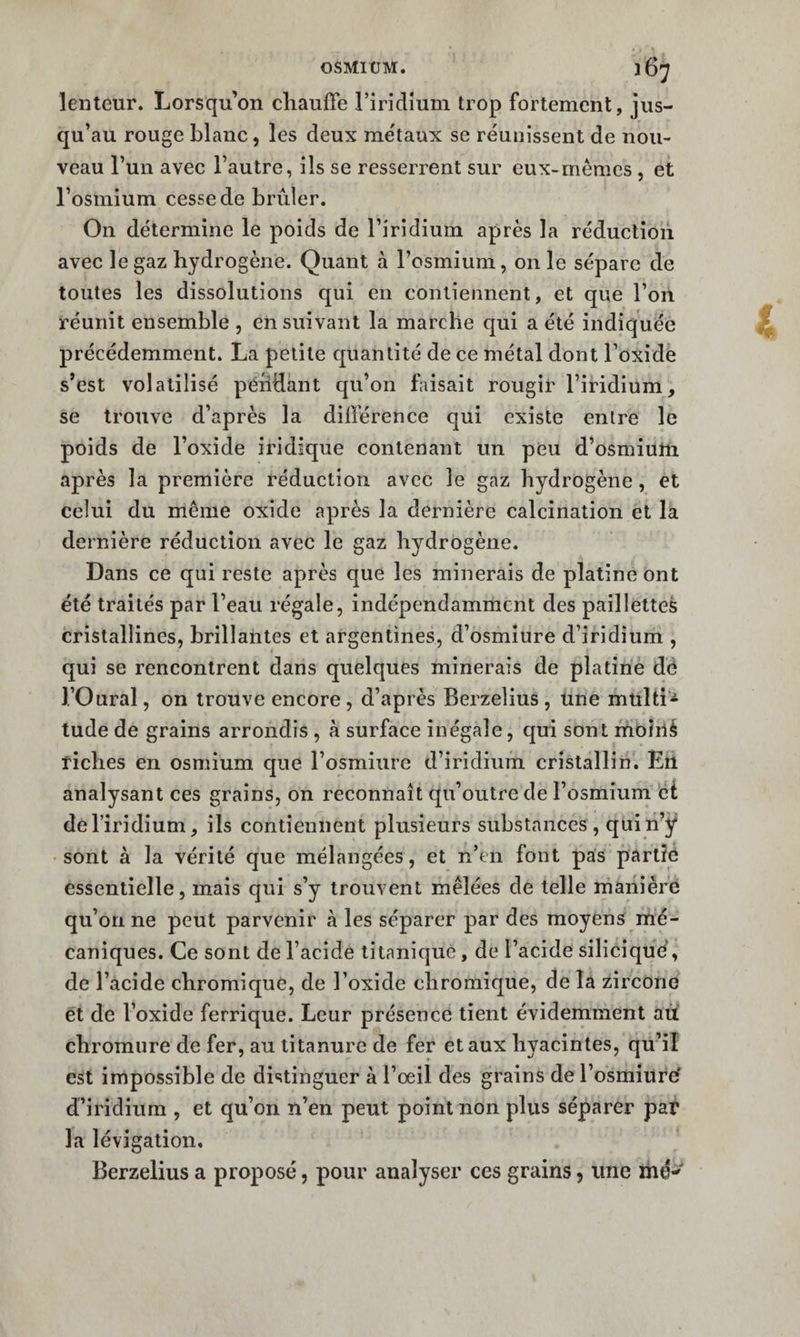 lenteur. Lorsqu’on chauffe l’iridium trop fortement, jus¬ qu’au rouge blanc, les deux me'taux se réunissent de nou¬ veau l’un avec l’autre, ils se resserrent sur eux-mêmes , et l’osmium cesse de brûler. On détermine le poids de l’iridium après la réduction avec le gaz hydrogène. Quant à l’osmium, on le sépare de toutes les dissolutions qui en contiennent, et que l’on réunit ensemble , ensuivant la marche qui a été indiquée précédemment. La petite quantité de ce métal dont l’oxide s’est volatilisé péiiHant qu’on faisait rougir l’iridium, se trouve d’après la différence qui existe entre le poids de l’oxide iridique contenant un peu d’osmium après la première réduction avec le gaz hydrogène, et celui du même oxide après la dernière calcination et la dernière réduction avec le gaz hydrogène. Dans ce qui reste après que les minerais de platine ont été traités par l’eau régale, indépendamment des paillettes cristallines, brillantes et argentines, d’osmîure d’iridium , qui se rencontrent dans quelques minerais de platine dé l’Oural, on trouve encore, d’après Berzelius , une multi* tude de grains arrondis , à surface inégale, qui sont moîiié fiches en osmium que l’osmiure d’iridium cristallin. En analysant ces grains, on reconnaît qu’outre de l’osmium èt de l’iridium, ils contiennent plusieurs substances, quin’ÿ sont à la vérité que mélangées, et n’en font pas partie essentielle, mais qui s’y trouvent mêlées de telle manière qu’on ne peut parvenir à les séparer par des moyens mé¬ caniques. Ce sont de l’acide litaniqué, de l’acide siliciqué, de l’acide chromiquC, de l’oxide chromique, de la zircorie et de l’oxide ferrique. Leur présence tient évidemment aû chromure de fer, au titanure de fer et aux hyacintes, qu’il est impossible de distinguer à l’oeil des grains de l’osmiilfé d’iridium , et qu’on n’en peut point non plus séparer par la lévigation, Berzelius a proposé, pour analyser ces grains, une