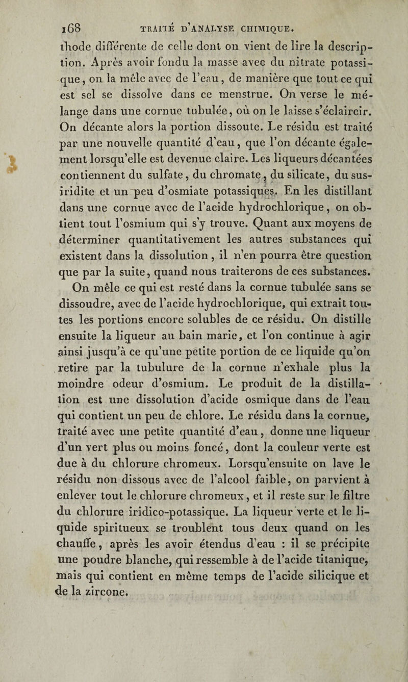 ihode différente de celle dont on vient de lire la descrip¬ tion. Après avoir fondu la masse avec du nitrate potassi¬ que , 011 la mêle avec de l’eau, de manière que tout ce c[uî est sel se dissolve dans ce menstrue. On verse le mé¬ lange dans une cornue tabulée, où on le laisse s’éclaircir. On décante alors la portion dissoute. Le résidu est traité par une nouvelle quantité d’eau, que l’on décante égale¬ ment lorsqu’elle est devenue claire. Les liqueurs décantées contiennent du sulfate, du ebromate^ du silicate, dusus- iridite et unqieu d’osmiate potassiques. En les distillant dans une cornue avec de l’acide bydrocblorique, on ob¬ tient tout l’osmium qui s’y trouve. Quant aux moyens de déterminer quantitativement les autres substances qui existent dans la dissolution, il n’en pourra être question que par la suite, quand nous traiterons de ces substances. On mêle ce qui est resté dans la cornue tubulée sans se dissoudre, avec de l’acide bydrocblorique, qui extrait tou¬ tes les portions encore solubles de ce résidu. On distille ensuite la liqueur au bain marie, et l’on eontinue à agir ainsi jusqu’à ce qu’une petite portion de ce liquide qu’on retire par la tubulure de la cornue n’exbale plus la moindre odeur d’osmium. Le produit de la distilla- ' lion est une dissolution d’acide osmique dans de l’eau qui contient un peu de cblore. Le résidu dans la cornue, traité avec une petite quantité d’eau, donne une liqueur d’un vert plus ou moins foncé, dont la couleur verte est due à du chlorure ebromeux. Lorsqu’ensuite on lave le résidu non dissous avec de l’alcool faible, on parvient à enlever tout le cblorure ebromeux, et il reste sur le filtre du cblorure iridico-potassique. La liqueur verte et le li¬ quide spiritueux se troublent tous deux quand on les chauffe, après les avoir étendus d’eau : il se précipite une poudre blanche, qui ressemble à de l’acide tilanique, mais qui contient en même temps de l’acide silicique et de la zircone.