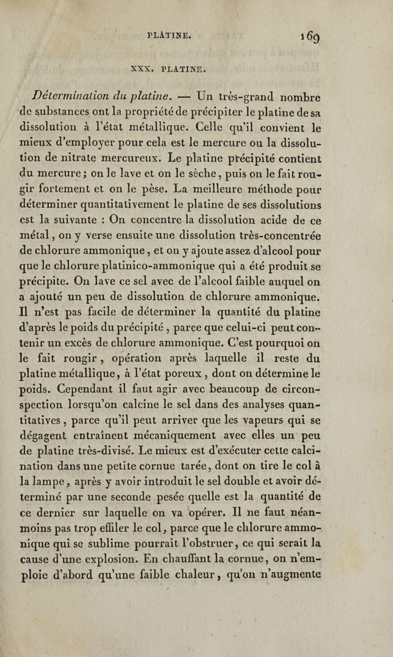 XXX. PLATINE. Déterminalion du platine. — Un très-grand nombre de substances ont la propriété de précipiter le platine de sa dissolution à l’état métallique. Celle qu’il convient le mieux d’employer pour cela est le mereure ou la dissolu¬ tion de nitrate mercureux. Le platine précipité contient du mercure ; on le lave et on le sèche, puis on le fait rou¬ gir fortement et on le pèse. La meilleure méthode pour déterminer quantitativement le platine de ses dissolutions est la suivante : On concentre la dissolution acide de ce métal, on y verse ensuite une dissolution très-concentrée de chlorure ammonique, et on y ajoute assez d’alcool pour que le chlorure plalinico-ammonique qui a été produit se précipite. On lave ce sel avec de Falcool faible auquel on a ajouté un peu de dissolution de chlorure ammonique. Il n’est pas facile de déterminer la quantité du platine d’après le poids du précipité , parce que celui-ci peut con¬ tenir un excès de chlorure ammonique. C’est pourquoi on le fait rougir, opération après laquelle il reste du platine métallique, à l’état poreux , dont on détermine le poids. Cependant il faut agir avec beaucoup de circon¬ spection lorsqu’on calcine le sel dans des analyses quan¬ titatives , parce qu’il peut arriver que les vapeurs qui se dégagent entraînent mécaniquement avec elles un peu de platine très-divisé. Le mieux est d’exécuter cette calci¬ nation dans une petite cornue tarée, dont on lire le col à la lampe, après y avoir introduit le sel double et avoir dé¬ terminé par une seconde pesée quelle est la quantité de ce dernier sur laquelle on va 'opérer, 11 ne faut néan¬ moins pas trop effiler le col, parce que le chlorure ammo¬ nique qui se sublime pourrait l’obstruer, ce qui serait la cause d’une explosion. En chauffant la cornue, on n’em¬ ploie d’abord qu’une faible chaleur, qu’on n’augmente