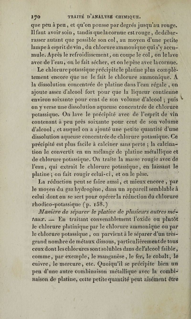 que pèu à peu, et qu’on pousse par degrés jusqu’au rouge. Ilfaut avoir soin, tandis que la cornue est rouge, dedébar- rasser autant que possible son col, au moyen d’une petite lampe à esprit devin, du chlorure ammonique qui s’y accu¬ mule. Après le refroidissement, on coupe le col, on le lave avee de l’eau, on le fait sécher, et on le pèse avec la cornue. Le chlorure potassique précipite le platine plus complè¬ tement encore que ne le fait le chlorure ammonique. A la dissolution concentrée de platine dans l’eau régale , on ajoute assez d’alcool fort pour que la liqueur contienne environ soixante pour cent de son volume d’alcool -, puis ^ on y verse une dissolution aqueuse concentrée de chlorure potassique. On lave le précipité avec de l’esprit de vin contenant à peu près soixante pour cent de son volume d’alcool, et auquel on a ajouté une petite quantité d’une dissolution aqueuse concentrée de chlorure potassique. Ce précipité est plus facile à calciner sans perte ^ la calcina¬ tion le convertit en un mélange de platine métallique et de chlorure potassique. On traite la masse rougie avec de l’eau, qui extrait le chlorure potassique, en laissant le platine 5 on fait rougir celui-ci, et on le pèse. La réduction peut se faire aussi, et mieux encore , par le lïioyen du gaz hydrogène, dans un appareil semblable à celui dont on se sert pour opérer la réduction du chlorure rhodico-potassique (p. i58.) Maniéré de séparer le platine de plusieurs autres mé^ faux, ^ En traitant convenablement l’oxide ou plutôt le chlorure platinique par le chlorure ammonique ou par le chlorure potassique , on parvient à le séparer d’un très- grand nombre de métaux dissous, particulièrement de tous ceux dont les chlorures sont solubles dans de l’alcool faible, comme, par exemple, le manganèse, le fer, le cobalt, le cuivre, le mercure, etc. Quoiqu’il se précipite bien un peu d’une autre combinaison métallique avec la combi¬ naison de platine, cette petite quantité peut aisément être