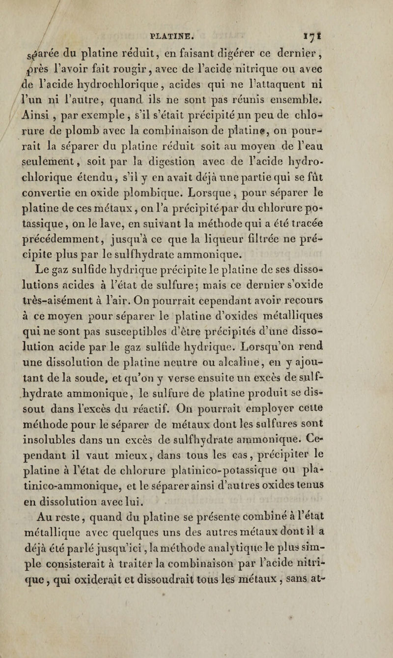 s^arée du platine réduit, en faisant digérer ce dernier, près l’avoir fait rougir, avec de l’acide nitrique ou avec de l’acide hydroclilorique, acides qui ne l’attaquent ni l’un ni l’autre, quand ils ne sont pas réunis ensemble. Ainsi , par exemple , s’il s’était précipité un peu de chlo-» rure de plomb avec la combinaison de platine, on pour¬ rait la séparer du platine réduit soit au moyen de l’eau seulement, soit par la digestion avec de l’acide hydro- clilorique étendu, s’il y en avait déjcà une partie qui se fût convertie en oxide plombique. Lorsque, pour séparer le platine de ces métaux, on l’a précipité par du chlorure po¬ tassique , 011 le lave, en suivant la méthode qui a été tracée précédemment, jusqu’à ce que la liqueur filtrée ne pré^ cipite plus par le sulfhydrate ammonique. Le gaz sulfide hydrique précipite le platine de ses disso¬ lutions acides à l’état de sulfure; mais ce dernier s’oxide très-aisément à l’air. On pourrait cependant avoir recours à ce moyen pour séparer le platine d’oxides métalliques qui ne sont pas susceptibles d’être précipités d’une disso¬ lution acide par le gaz sulfide hydricjue. Lorsqu’on rend une dissolution de platine neutre ou alcaline, en y ajou¬ tant de la soude, et qu’on y verse ensuite un excès de suif- hydrate ammonique, le sulfure de platine produit se dis¬ sout dans l’excès du réactif. On pourrait employer cette méthode pour le séparer de métaux dont les salfures sont insolubles dans un excès de sulfhydrate ammonique. Ce¬ pendant il vaut mieux, dans tous les cas, précipiter le platine à l’état de chlorure platinico-poîassique ou pla- linico-ammonique, et le séparer ainsi d’autres oxides tenus en dissolution avec lui. Au reste, quand du platine se présente combiné à l’état métallique avec quelc[ues uns des autres métaux dont il a déjà été parlé jusqu’ici ,1a méthode analytique le plus sim¬ ple consisterait à traiter la combinaison par l’acide nitri¬ que , qui oxiderait et dissoudrait tous les métaux, sans at-