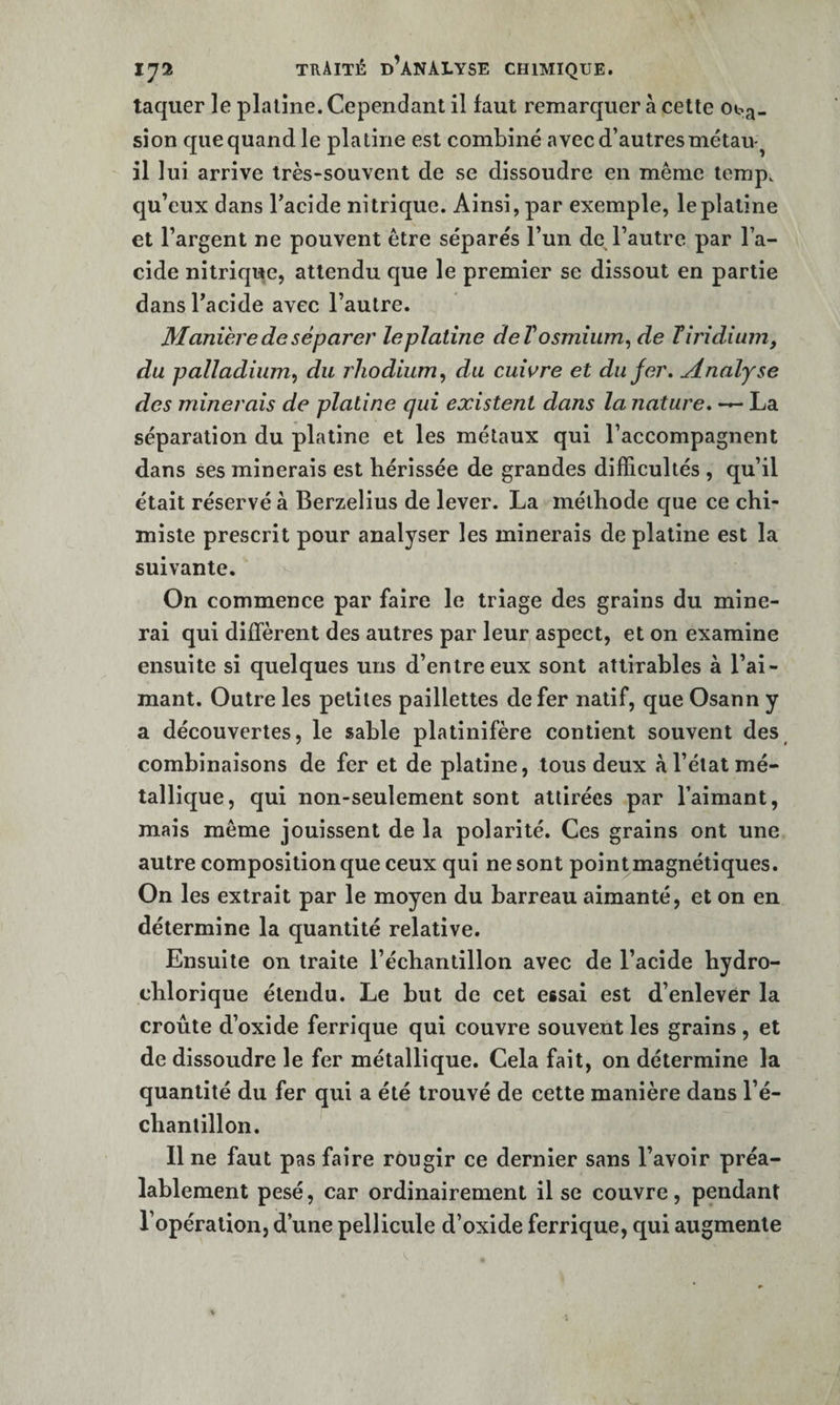 laquer le platine. Cependant il faut remarquer a celte Oba« sîon que quand le platine est combiné avec d’autres métaiv il lui arrive très-souvent de se dissoudre en même temp. qu’eux dans Tacide nitrique. Ainsi, par exemple, le platine et l’argent ne peuvent être séparés l’un de l’autre par l’a¬ cide nitrique, attendu que le premier se dissout en partie dans l’acide avec l’autre. Manière de séparer leplatine deV osmium^ de Tîj'idium, du palladium^ du rhodium, du cuwre et du fer. Analyse des minerais de platine qui existent dans la nature, — La séparation du platine et les métaux qui l’accompagnent dans ses minerais est hérissée de grandes difficultés , qu’il était réservé à Berzelius de lever. La méthode que ce chi¬ miste prescrit pour analyser les minerais de platine est la suivante. On commence par faire le triage des grains du mine¬ rai qui diffèrent des autres par leur aspect, et on examine ensuite si quelques uns d’entre eux sont atlirables à l’ai¬ mant. Outre les petites paillettes de fer natif, que Osann y a découvertes, le sable platinifère contient souvent des combinaisons de fer et de platine, tous deux à l’état mé¬ tallique, qui non-seulement sont attirées par l’aimant, mais même jouissent de la polarité. Ces grains ont une autre composition que ceux qui ne sont point magnétiques. On les extrait par le moyen du barreau aimanté, et on en détermine la quantité relative. Ensuite on traite l’échantillon avec de l’acide hydro- ehlorique étendu. Le but de cet essai est d’enlever la croûte d’oxide ferrique qui couvre souvent les grains , et de dissoudre le fer métallique. Cela fait, on détermine la quantité du fer qui a été trouvé de cette manière dans l’é¬ chantillon. Il ne faut pas faire rougir ce dernier sans l’avoir préa¬ lablement pesé, car ordinairement il se couvre, pendant l’opération, d’une pellicule d’oxide ferrique, qui augmente