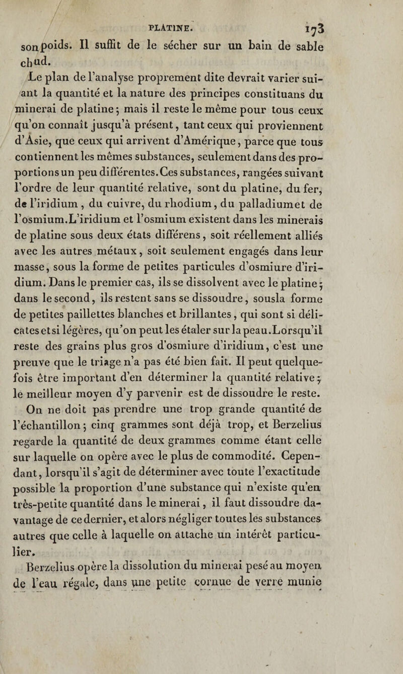 son poids. Il suffit de le sécher sur un bain de sable cbud. Le plan de l’analyse proprement dite devrait varier sui- aiit la quantité et la nature des principes constituans du minerai de platine 5 mais il reste le même pour tous ceux qu’on connaît jusqu’à présent, tant ceux qui proviennent d’Asie, que ceux qui arrivent d’Amérique, parce que tous contiennent les mêmes substances, seulement dans des pro¬ portions un peu différentes.Ces substances, rangées suivant l’ordre de leur quantité relative, sont du platine, du fer, de l’iridium , du cuivre, du rhodium, du palladiumet de l’osmium.L’iridium et l’osmium existent dans les minerais de platine sous deux états différens, soit réellement alliés avec les autres métaux, soit seulement engagés dans leur masse, sous la forme de petites particules d’osmiure d’iri¬ dium. Dans le premier cas, ils se dissolvent avec le platine ^ dans le second, ils restent sans se dissoudre, sousla forme de petites paillettes blanches et brillantes, qui sont si déli¬ cates etsi légères, qu’on peut les étaler sur la peau.Lorsqu’il reste des grains plus gros d’osmiure d’iridium, c’est une preuve que le triage n’a pas été bien fait. Il peut quelque¬ fois être important d’en déterminer la quantité relative^ le meilleur moyen d’y parvenir est de dissoudre le reste. On ne doit pas prendre une trop grande quantité de l’échantillon 5 cinq grammes sont déjà trop, et Berzelius regarde la quantité de deux grammes comme étant celle sur laquelle on opère avec le plus de commodité. Cepen¬ dant, lorsqu’il s’agit de déterminer avec toute l’exactitude possible la proportion d’une substance qui n’existe qu’en très-petite quantité dans le minerai, il faut dissoudre da¬ vantage de ce dernier, et alors négliger toutes les substances autres que celle à laquelle on attache un intérêt particu¬ lier. Berzelius opère la dissolution du minerai pesé au moyen de l’eau régale, dans une petite cornue de verre munie