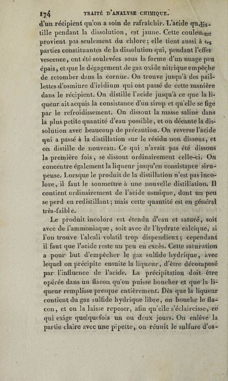 d’un récipient qu’on a soin de rafraîcliir. L’acide qu^Js- lille pendant la dissolution, est jaune. Cette coulemne provient pas seulement du chlore ^ elle tient aussi à Cps parties conslituantes de la dissolution qui, pendant l’effer vescence, ont été soulevées sous la forme d’un nuage peu épais, et que le dégagement de gaz oxide nitrique empêche de relombér dans la cornue. On trouve jusqu’à des pail¬ lettes d’osmiure d’iridium qui ont passé de cette manière dans le récipient. On distille l’acide jusqu’à ce que la li¬ queur ait acquis la consistance d’un sirop et qu’elle se fige par le refroidissement. On dissout la masse saline dans la plus petite quantité d’eau possible, et on décante la dis¬ solution avec beaucoup de précaution. On reverse l’acide qui a passé à la distillation sur le résidu non dissous, et on distille de nouveau. Ce qui n’avait pas été dissous la première fois , se dissout ordinairement celle-ci. On concentre également la liqueur jusqu’en consistance siru¬ peuse. Lorsque le produit de la distillation n’est pas inco¬ lore, il faut le soumettre à une nouvelle distillation. Il contient ordinairement de l’acide osmique, dont un peu se perd en redistillant *, mais cette quantité est en général très-faible. Le produit incolore est étendu d’eau et saturé, soit avec de l’ammoniaque , soit avec de l’hydrate calcique, si l’on trouve l’alcali volatil trop dispendieux; cependant il faut que l’acide reste un peu en excès. Cette saturation a pour but d’empêcher le gaz sulfide hydrique, avec lequel on précipite ensuite la liqueur, d’être décomposé par l’influence de l’acide. La précipitation doit être opérée dans un flacon qu’on puisse boucher et que la li¬ queur remplisse presque entièrement. Dès que la liqueur contient du gaz sulfide hydrique libre, on bouche le fla¬ con, et on la laisse reposer, afin qu’elle s’éclaircisse, ce qui exige quelquefois un ou deux jours. On enlève la partie claire avec une pipette, on réunit le sulfure d’os-