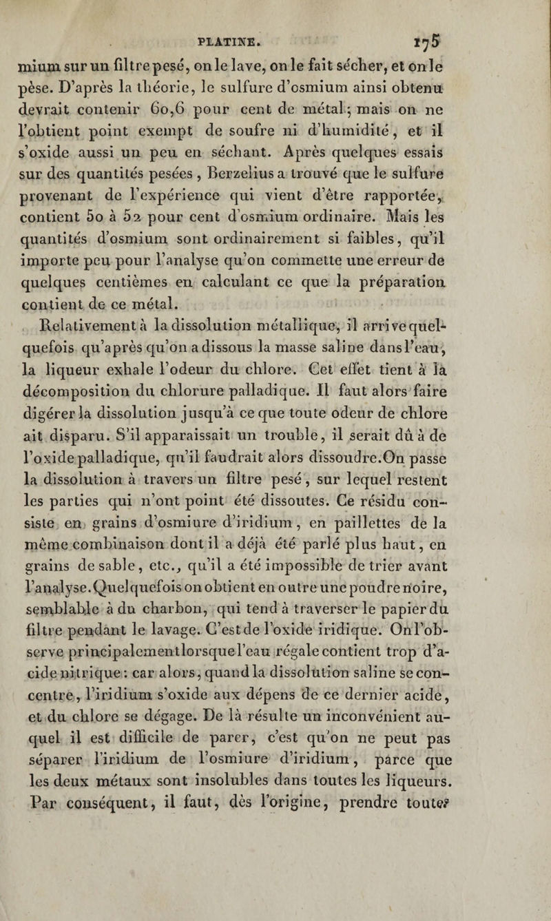 mium sur un filtre pesé, on le lave, on le fait se'cher, et onle pèse. D’après la lliéorie, le sulfure d’osmium ainsi obtenu, devrait contenir 6o,6 pour cent de métal^ mais on ne l’obtient point exempt de soufre ni d’humidité, et il s’oxide aussi un peu en séchant. Après quelques essais sur des quantités pesées , Berzeliusa trouvé que le sulfure provenant de l’expérience qui vient d’être rapportée, contient 5o à 02 pour cent d’osmium ordinaire. Mais les quantités d’osmium sont ordinairement si faibles, qu’il importe peu pour l’analyse qu’on commette une erreur de quelques centièmes en calculant ce que la préparation contient de ce métal. Relativement à la dissolution métallique, il arrivequel- quefois qu’après qu’on a dissous la masse saline dansl’eau^, la liqueur exhale l’odeur du chlore. Cet effet tient à là décomposition du chlorure palladique. Il faut alors'faire digérer la dissolution jusqu’à ce que toute odeur de chlore ait disparu. S’il apparaissait un trouble, il serait dû à de l’oxide palladique, qu’il faudrait alors dissoudre.On passe la dissolution à travers un filtre pesé, sur lequel restent les parties qui n’ont point été dissoutes. Ce résidu con¬ siste en grains d’osmiure d’iridium, en paillettes de la même combinaison dont il a déjà été parlé plus haut, en grains de sable, etc., qu’il a été impossible de trier avant l’analyse.Quelquefois on obtient en outre une poudre noire, seniiblable à du charbon, qui tend à traverser le papier du filtre pendant le lavage. C’est de l’oxide iridique. Onl’ob- scrve principalementlorsque l’eau régale contient trop d’a¬ cide nitrique : car alors, quand la dissolution saline se con¬ centre, l’iridium s’oxide aux dépens de ce dernier acide, et du chlore se dégage. De là résulte un inconvénient au¬ quel il est difficile de parer, c’est qu'on ne peut pas séparer l’iridium de l’osmiure d’iridium, parce que les deux métaux sont insolubles dans toutes les liqueurs. Par conséquent, il faut, dès l’origine, prendre toute?