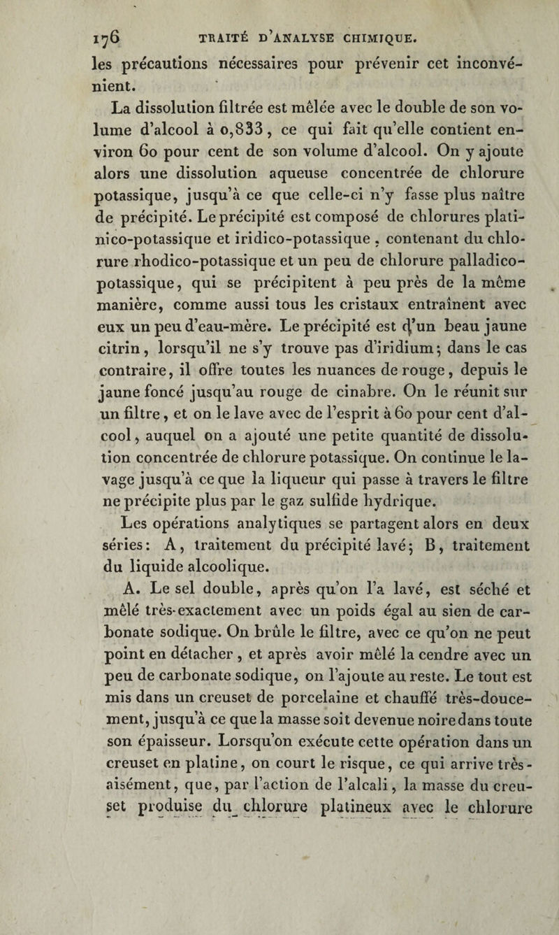 les précautions nécessaires pour prévenir cet inconvé¬ nient. La dissolution filtrée est mêlée avec le double de son vo¬ lume d’alcool à 0,833, ce qui fait qu’elle contient en¬ viron 6o pour cent de son volume d’alcool. On y ajoute alors une dissolution aqueuse concentrée de chlorure potassique, jusqu’à ce que celle-ci n’y fasse plus naître de précipité. Le précipité est composé de chlorures plati- nico-potassiqiie et iridico-potassique , contenant du chlo¬ rure rhodico-potassique et un peu de chlorure palladico- potassique, qui se précipitent à peu près de la même manière, comme aussi tous les cristaux entraînent avec eux un peu d’eau-mère. Le précipité est c|’un beau jaune citrin, lorsqu’il ne s’y trouve pas d’iridium; dans le cas contraire, il offre toutes les nuances de rouge, depuis le jaune foncé jusqu’au rouge de cinabre. On le réunit sur un filtre, et on le lave avec de l’esprit à6o pour cent d’al¬ cool , auquel on a ajouté une petite quantité de dissolu¬ tion concentrée de chlorure potassique. On continue le la¬ vage jusqu’à ce que la liqueur qui passe à travers le filtre ne précipite plus par le gaz sulfide hydrique. Les opérations analytiques se partagent alors en deux séries: A, traitement du précipité lavé; B, traitement du liquide alcoolique. A. Le sel double, après qu’on l’a lavé, est séché et mêlé très*exactement avec un poids égal au sien de car¬ bonate sodique. On brûle le filtre, avec ce qu’on ne peut point en détacher , et après avoir mêlé la cendre avec un peu de carbonate sodique, on l’ajoute au reste. Le tout est mis dans un creuset de porcelaine et chauffé très-douce¬ ment, jusqu’à ce que la masse soit devenue noire dans toute son épaisseur. Lorsqu’on exécute cette opération dans un creuset en platine, on court le risque, ce qui arrive très- aisément, que, par l’action de l’alcali, la masse du creu- get produise du^ chlorure plalineux avec le chlorure