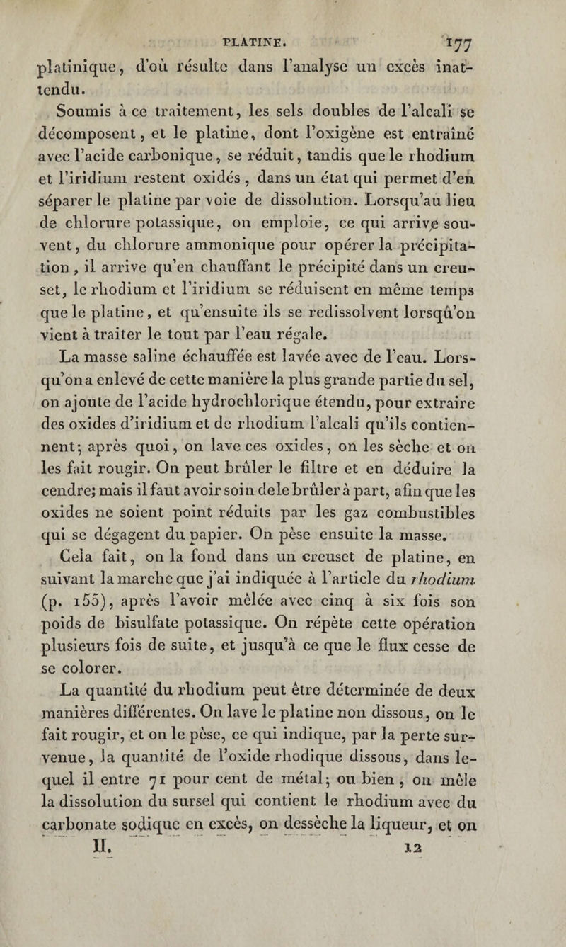 plalinique, d’où résulte dans l’analyse un excès inat- icndu. Soumis à ce traitement, les sels doubles de l’alcali se décomposent, et le platine, dont l’oxigène est entraîné avec l’acide carbonique, se réduit, tandis que le rhodium et l’iridium restent oxidés , dans un état qui permet d’en séparer le platine par voie de dissolution. Lorsqu’au lieu de chlorure potassique, on emploie, ce qui arrivée sou¬ vent, du chlorure ammonique pour opérer la précipita¬ tion , il arrive cju’en chauffant le précipité dans un creu¬ set, le rhodium et l’iridium se réduisent en même temps que le platine, et qu’ensuite ils se redissolvent lorsqu’on vient à traiter le tout par l’eau régale. La masse saline échauffée est lavée avec de l’eau. Lors¬ qu’on a enlevé de cette manière la plus grande partie du sel, on ajoute de l’acide hydrochlorique étendu, pour extraire des oxides d’iridium et de rhodium l’alcali qu’ils contien¬ nent-, après quoi, on lave ces oxides, on les sèche et on les fait rougir. On peut brûler le filtre et en déduire la cendre; mais il faut avoir soin dele brûlera part, afin cjue les oxides ne soient point réduits par les gaz combustibles qui se dégagent du papier. On pèse ensuite la masse. Cela fait, onia fond dans un creuset de platine, en suivant la marche que j’ai indiquée à l’article du rhodium (p. i55), après l’avoir mêlée avec cinq à six fois son poids de bisulfate potassique. On répète cette opération plusieurs fois de suite, et jusqu’à ce que le flux cesse de se colorer. La quantité du rhodium peut être déterminée de deux manières différentes. On lave le platine non dissous, on le fait rougir, et on le pèse, ce qui indique, par la perle sur¬ venue, la quantité de l’oxide rhodique dissous, dans le¬ quel il entre 71 pour cent de métal 5 ou bien , on mêle la dissolution du sursel qui contient le rhodium avec du carbonate sodiquc en excès, on dessèche la liqueur, et on II. 12