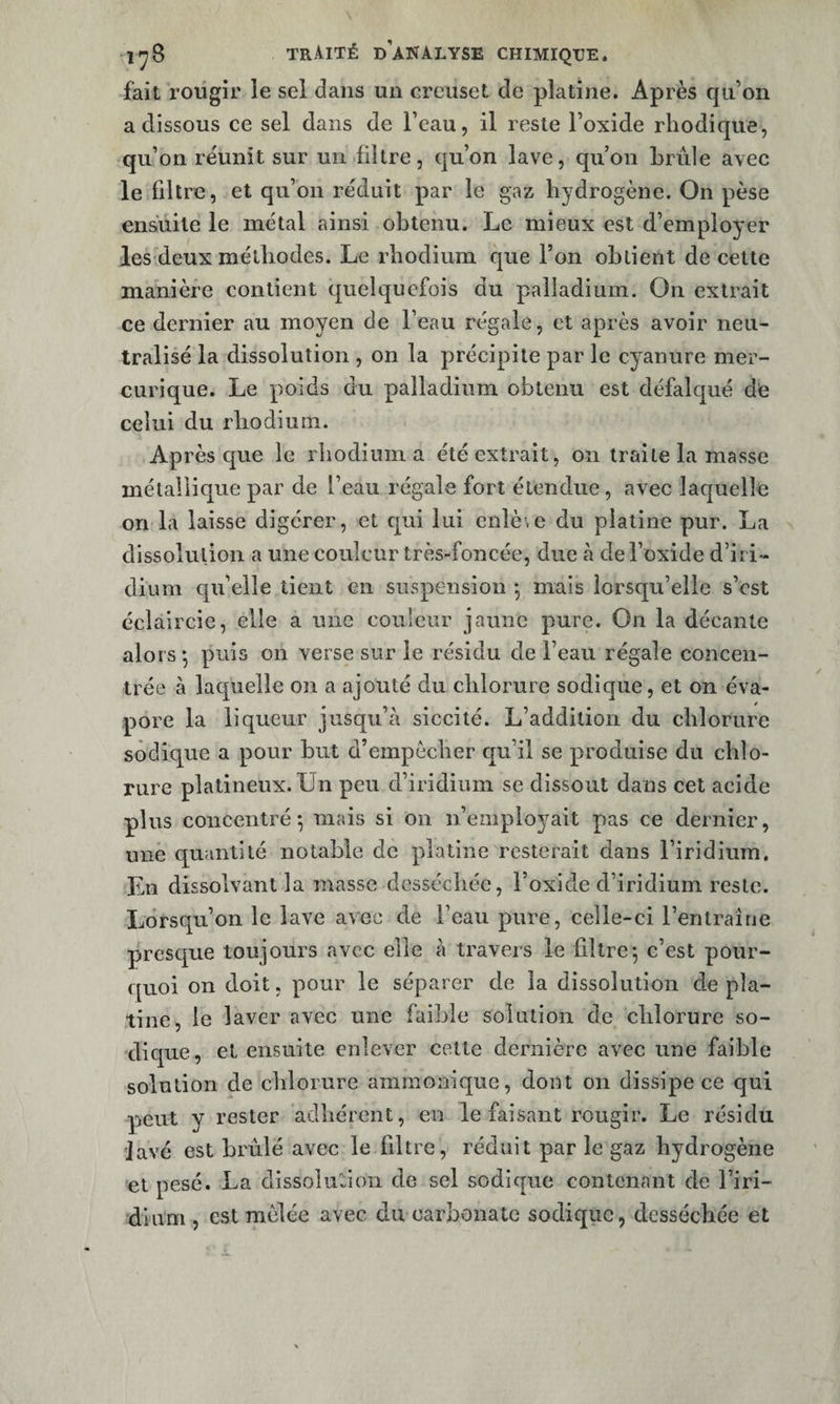 fait rougir le sel dans un creuset de platine. Après qu’on a dissous ce sel dans de l’eau, il reste l’oxide rhodique, qu’on réunit sur un filtre, qu’on lave, qu’on brûle avec le filtre, et qu’on réduit par le gaz hydrogène. On pèse ensuite le métal ainsi obtenu. Le mieux est d’employer les deux méthodes. Le rhodium que l’on obtient de cette manière contient quelquefois du palladium. On extrait ce dernier au moyen de beau régale, et après avoir neu¬ tralisé la dissolution , on la précipite par le cyanure mer- curique. Le poids du palladium obtenu est défalqué de celui du rhodium. Après que le rhodium a été extrait, on traite la masse métallique par de l’eau régale fort étendue, avec laquelle on la laisse digérer, et qui lui enlè.e du platine pur. La dissolution a une couleur très-foncée, due à de l’oxide d’iri¬ dium qu’elle tient en suspension *, mais lorsqu’elle s’est éclaircie, elle a une couleur jaune pure. On la décante alors *, puis on verse sur le résidu de i’eaii régale concen¬ trée à laquelle on a ajouté du chlorure sodique, et on éva¬ pore la liqueur jusqu’à siccité. L’addition du chlorure sodique a pour but d’empècher qu’il se produise du chlo¬ rure plalineux. Un peu d’iridium se dissout dans cet acide plus concentré-, mais si on n’employait pas ce dernier, une quantité notable de platine resterait dans l’iridium. En dissolvant la masse desséchée, l’oxide d’iridium reste. Lorsqu’on le lave avec de l’eau pure, celle-ci l’entraîne presque toujours avec elle à travers le filtre; c’est pour¬ quoi on doit, pour le séparer de la dissolution de pla¬ tine, le laver avec une faible solution de chlorure so¬ dique, et ensuite enlever cette dernière avec une faible solution de chlorure amraonique, dont on dissipe ce qui peut y rester adhérent, en le faisant rougir. Le résidu 'Javé est brûlé avec le filtre, réduit par le gaz hydrogène et pesé. La dissolution de sel sodique contenant de l’iri- dium , est mêlée avec du carbonate sodique, desséchée et