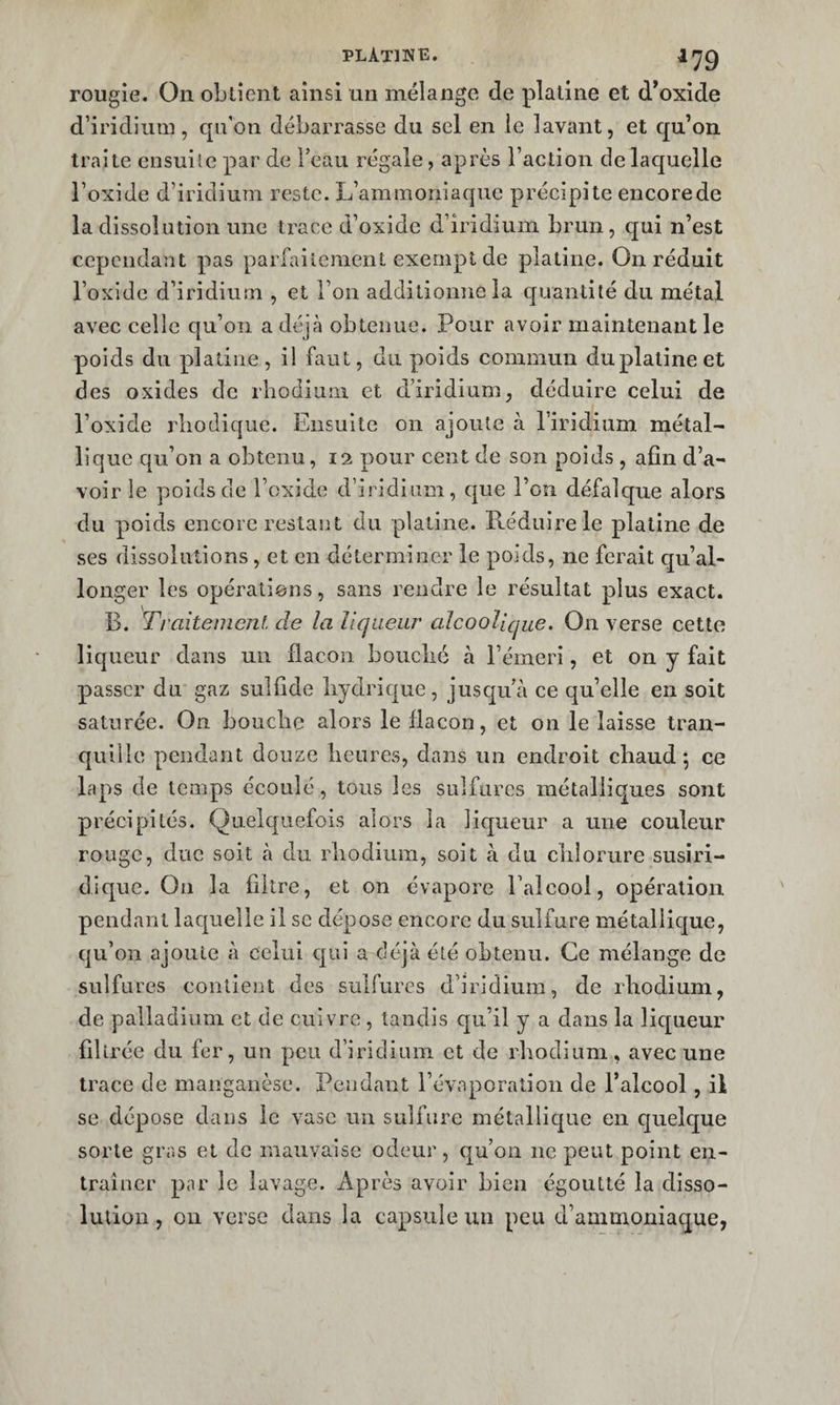 rougie. On obtient ainsi un mélange de platine et d’oxide d’iridium, qu’on débarrasse du sel en le lavant, et qu’on traite ensuite par de Teaii régale, après l’action delaquelle l’oxide d’iridium reste. L’ammoniaque précipite encorede la dissolution une trace d’oxide d’iridium brun, qui n’est cependant pas parfaitement exempt de platine. On réduit l’oxide d’iridium , et l’on additionne la quantité du métal avec celle qu’on a déjà obtenue. Pour avoir maintenant le poids du platine, i! faut, du poids commun du platine et des oxides de rhodium et d’iridium, déduire celui de l’oxide rliodique. Ensuite on ajoute à l’iridium métal¬ lique qu’on a obtenu, 12 pour cent de son poids , afin d’a¬ voir le poids de l’oxide d’iridium, que l’on défalque alors du poids encore restant du platine. Réduire le platine de ses dissolutions, et en déterminer le poids, ne ferait qu’al¬ longer les opérations, sans rendre le résultat plus exact. B. Traitement de la liqueur alcoolique. On verse cette liqueur dans un flacon boiiclié à l’émeri, et on y fait passer du gaz siilfide hydrique, juscju’à ce qu’elle en soit saturée. On bouche alors le flacon, et on le laisse tran¬ quille pendant douze heures, dans un endroit chaud; ce laps de temps écoulé, tous les sulfures métalliques sont précipités. Quelquefois alors la licjueur a une couleur rouge, duc soit à du rhodium, soit à du chlorure susiri- dique. Ou la filtre, et on évapore l’alcool, opération pendant laquelle il se dépose encore du sulfure métallic[ue, qu’on ajoute à celui qui a déjà été ohtenu. Ce mélange de sulfures contient des sulfures d’iridium, de rhodium, de palladium et de cuivre , tandis qu’il y a dans la liqueur filtrée du fer, un peu d’iridium et de rhodium, avec une trace de manganèse. Peudant l’évaporation de l’alcool, il se dépose dans le vase un sulfure métallic|ue en quelque sorte gras et de mauvaise odeur, cj^u’on ne peut point en¬ traîner par le lavage. Après avoir bien égoutté la disso¬ lution , 011 verse dans la capsule un peu d’ammoniaque,