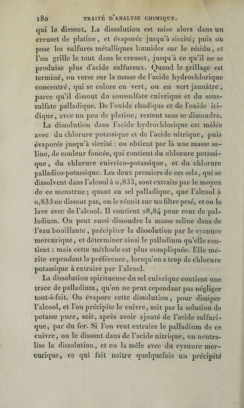 qui le dissout. La dissolution est mise alors dans un creuset de platine, et évaporée jusqu’à siccitéj puis on pose les sulfures métalliques liuinides sur le résidu, et l’on grille le tout dans le creuset, jusqu’à ce qu’il ne se produise plus d’acide sulfureux. Quand le grillage est terminé, on verse sur la masse de l’acide liydroclilorique concentré, qui se colore en vert, ou en vert jaunâtre , parce cju’il dissout du soussulfate cuivrique et du sous- sulfate palladique. De l’oxide rliodique et de l’oxide iri- dique, avec un peu de platine, restent sans se dissoudre. La dissolution dans l’acide liydroclilorique est mêlée avec du clilorure potassique et de l’acide nitrique, puis évaporée jusqu’à siccité : on obtient par là une masse sa¬ line, de couleur foncée, qui contient du chlorure potassi¬ que , du chlorure cuivrico-potassique, et du chlorure palladico-potassique. Les deux premiers de ces sels, qui se dissolvent dans l’alcool à o,833, sont extraits par le moyen de ce menstrues quant au sel palladique, que l’alcool à 0,833 ne dissout pas, on le réunit sur un filtre pesé, et on le lave avec de l’alcool. Il contient 28,84 pour cent de pal¬ ladium. On peut aussi dissoudre la masse saline dans de l’eau bouillante , précipiter la dissolution par le cyanure mercurique, et déterminer ainsi le palladium qu’elle con¬ tient : mais cette méthode est plus compliquée. Elle mé¬ rite cependant la préférence, lorsqu’on a trop de chlorure potassique à extraire par l’alcool. La dissolution spiritueuse du sel cuivrique contient une trace de palladium, qu’on ne peut cependant pas négliger tout-à*fait. On évapore celte dissolution, pour dissiper l’alcool, et l’on précipite le cuivre, soit par la solution de potasse pure, soit, après avoir ajouté de l’acide sulfuri¬ que, par du fer. Si l’on veut extraire le palladium de ce cuivre, on le dissout dans de l’acide nitrique, on neutra¬ lise la dissolution, et on la mêle avec du cyanure mer¬ curique, ce qui fait naître quelquefois un précipité