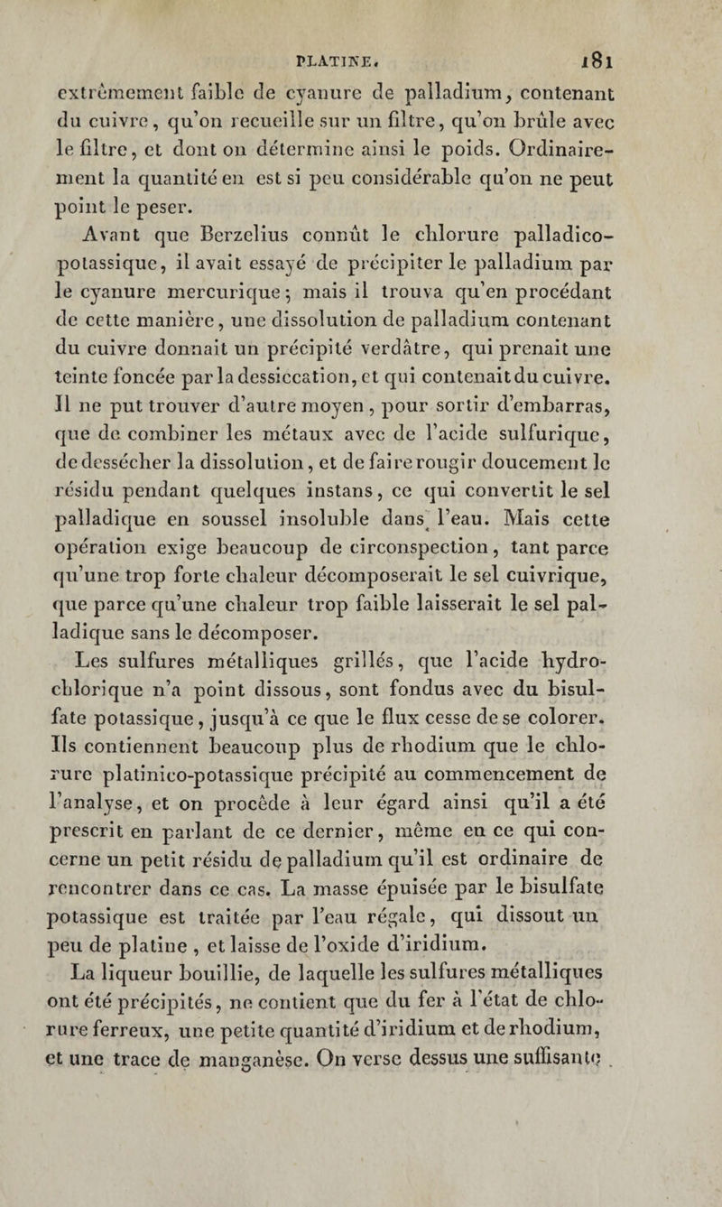 extrêmement faible de C5'aiiure de palladium, contenant du cuivre , qu’on recueille sur un filtre, cju’on brûle avec le filtre, et dont on détermine ainsi le poids. Ordinaire¬ ment la quantité en est si peu considérable qu’on ne peut point le peser. Avant que Berzelius connût le clilorure palladico- potassique, il avait essayé de précipiter le palladium par le cyanure mercurique ^ mais il trouva qu’en procédant de cette manière, une dissolution de palladium contenant du cuivre donnait un précipité verdâtre, c|ui prenait une teinte foncée par la dessiccation, et qui contenait du cuivre. Il ne put trouver d’autre moyen , pour sortir d’embarras, que de combiner les métaux avec de l’acide sulfurique, de dessécher la dissolution, et de faire rougir doucement le résidu pendant quelques instans, ce qui convertit le sel palladicjue en soussel insoluble dans] l’eau. Mais cette opération exige beaucoup de circonspection, tant parce qu’une trop forte chaleur décomposerait le sel cuivrique, que parce cju’une chaleur trop faible laisserait le sel pal- ladic|ue sans le décomposer. Les sulfures métalliques grillés, que l’acide hydro- cLlorique n’a point dissous, sont fondus avec du bisul¬ fate potassic{ue , jusqu’à ce cjue le flux cesse de se colorer. Ils contiennent beaucoup plus de rhodium que le chlo¬ rure platinico-potassique précipité au commencement de l’analyse, et on procède à leur égard ainsi qu’il a été prescrit en parlant de ce dernier, meme en ce qui con¬ cerne un petit résidu de palladium qu’il est ordinaire de rencontrer dans ce cas. La masse épuisée par le bisulfate potassique est traitée par l’eau régale, qui dissout un peu de platine , et laisse de l’oxide d’iridium. La liqueur bouillie, de laquelle les sulfures métalliques ont été précipités, ne contient que du fer à l’état de chlo¬ rure ferreux, une petite quantité d’iridium et de rhodium, et une trace de manganèse. On verse dessus une suflisante .