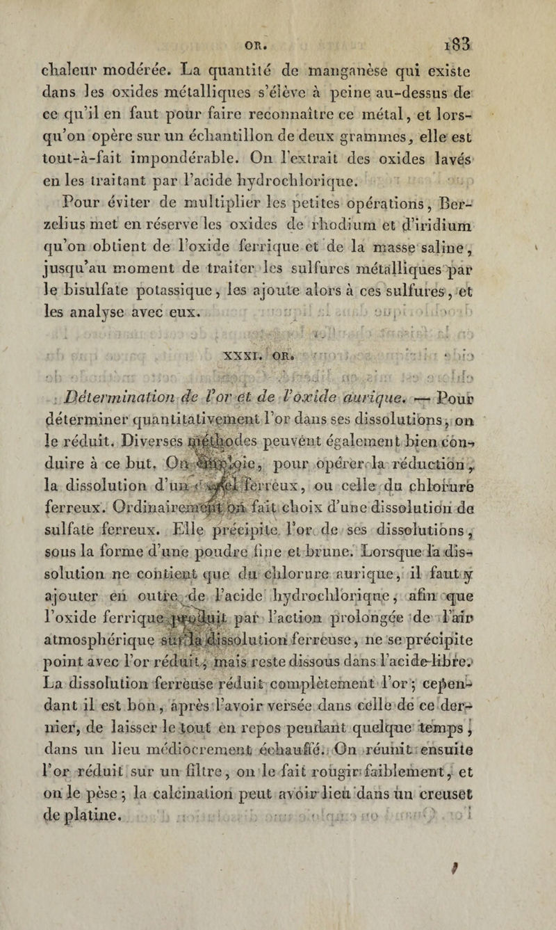 OR. clialeiir modérée. La quantité de manganèse qui existe dans les oxides métalliques s’élève à peine au-dessus de ce qu’il en faut pour faire reconnaître ce métal, et lors¬ qu’on opère sur un écliantillon de deux grammes, elle est tout-à-fait impondérable. On l’extrait des oxides lavés en les traitant par l’acide hydrocbloriqiie. Pour éviter de multiplier les petites opérations, Ber- zelius met en réserve les oxides de rhodium et d’iridium qu’on obtient de l’oxide ferrique et de la masse saline, jusqu’au moment de traiter les sulfures métalliques par le bisulfate potassique, les ajoute alors à ces sulfures, et les analyse avec eux. - üiJi * ^ XXXI. OR.  ^ * ' ■ î ‘ &gt; Détermination de Vor et de Voxide atirique, — Pour déterminer quantitativement l’or dans ses dissolutions, on ' le réduit. Diverses ^j|^ipdes peuvéïit également biencbn-» duire à ce but. On ^^^îe, pour opérer» la réduction y la dissolution d’un c'âfeloLçrreux, ou celle du chloruré ferreux. Ordiriairem'ept;bn fait choix d’une dissolution de sulfate ferreux. Elle précipite, l’or de ses dissolutions, sous la forme d’une poudre fine et brune. Lorsque la dis-&gt; solution ne contient que du chlorure aurique, il faut y ajouter en outra^de l’acide hydrochlbrique, afin que l’oxide ferrique par l’action prolongée'de* l’ain atmosphérique su|tÂ@:id;issolution ferreuse, ne se précipite point avec For réduit^ mais reste dissous dans Facide-libre.» La dissolution ferrèuse réduit complètement l’or 5 ce^^eii-* dant il est bon, après l’avoir versée dans celle dé ce der¬ nier, de laisser le tout en repos pendant quelque temps \ dans un lieu médiocrement échauffé.: On réunit ensuite l’or réduit sur un filtre, on le fait rougir-faiblement, et ouïe pèse*, la calcination peut avoir lieti'dans un creuset de platine, &lt; ’o ; /