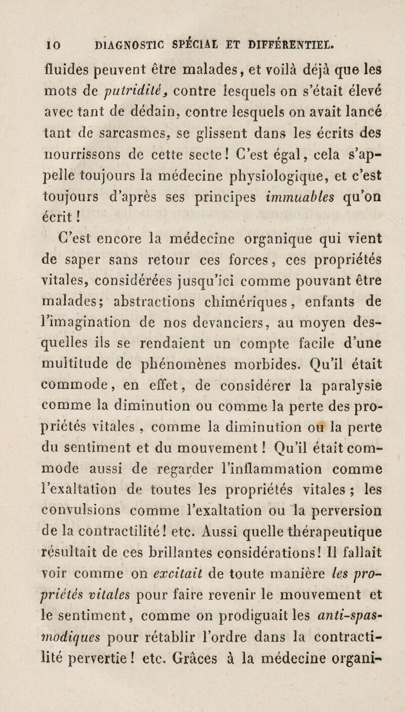 fluides peuvent être malades, et voilà déjà que les mots de putridité^ contre lesquels on s’était élevé avec tant de dédain, contre lesquels on avait lancé tant de sarcasmes, se glissent dans les écrits des nourrissons de cette secte! C’est égal, cela s’ap¬ pelle toujours la médecine physiologique, et c’est toujours d’après ses principes immuables qu’on écrit ! C’est encore la médecine organique qui vient de saper sans retour ces forces, ces propriétés vitales, considérées jusqu’ici comme pouvant être malades; abstractions chimériques, enfants de l’imagination de nos devanciers, au moyen des¬ quelles iis se rendaient un compte facile d’une multitude de phénomènes morbides. Qu’il était commode, en effet, de considérer la paralysie comme la diminution ou comme la perte des pro¬ priétés vitales , comme la diminution ou la perte du sentiment et du mouvement ! Qu’il était com¬ mode aussi de regarder l’inflammation comme l’exaltation de toutes les propriétés vitales ; les convulsions comme l’exaltation ou la perversion de la contractilité! etc. Aussi quelle thérapeutique résultait de ces brillantes considérations! Il fallait voir comme on excitait de toute manière les pro¬ priétés vitales pour faire revenir le mouvement et le sentiment, comme on prodiguait les antispas¬ modiques pour rétablir l’ordre dans la contracti¬ lité pervertie ! etc. Grâces à la médecine organi-