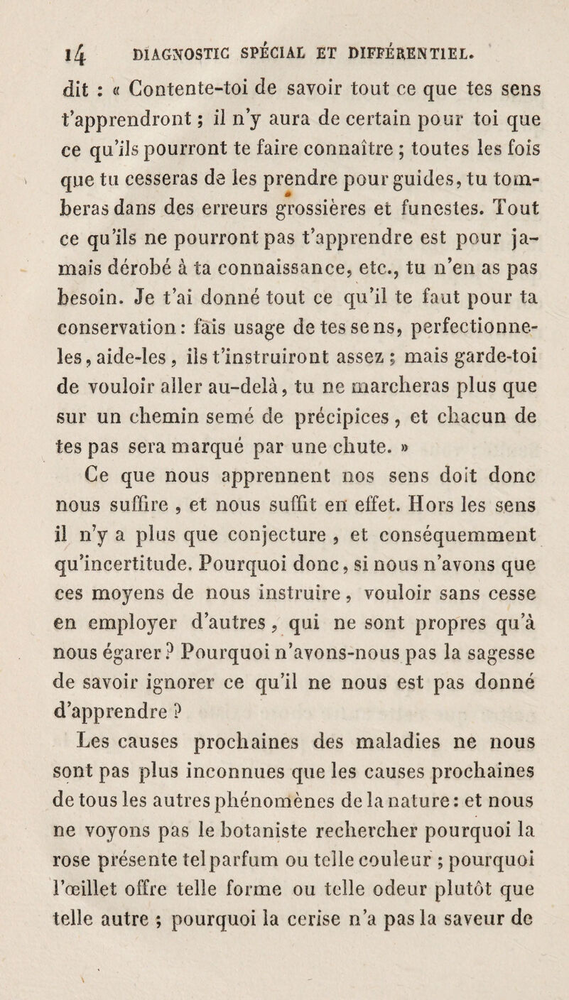 dit : « Contente-toi de savoir tout ce que tes sens t’apprendront ; il n’y aura de certain pour toi que ce qu’ils pourront te faire connaître ; toutes les fois que tu cesseras de les prendre pour guides, tu tom¬ beras dans des erreurs grossières et funestes. Tout ce qu’ils ne pourront pas t’apprendre est pour ja¬ mais dérobé à ta connaissance, etc., tu n’en as pas besoin. Je t’ai donné tout ce qu’il te faut pour ta conservation: fais usage de tes se ns, perfectionne- les, aide-les, ils t’instruiront assez ; mais garde-toi de vouloir aller au-delà, tu ne marcheras plus que sur un chemin semé de précipices, et chacun de tes pas sera marqué par une chute. » Ce que nous apprennent nos sens doit donc nous suffire , et nous suffit en effet. Hors les sens il n’y a plus que conjecture , et conséquemment qu’incertitude. Pourquoi donc, si nous n’avons que ces moyens de nous instruire, vouloir sans cesse en employer d’autres, qui ne sont propres qu’à nous égarer? Pourquoi n’avons-nous pas la sagesse de savoir ignorer ce qu’il ne nous est pas donné d’apprendre ? Les causes prochaines des maladies ne nous sont pas plus inconnues que les causes prochaines de tous les autres phénomènes de la nature : et nous ne voyons pas le botaniste rechercher pourquoi la rose présente telparfum ou telle couleur ; pourquoi l’œillet offre telle forme ou telle odeur plutôt que telle autre ; pourquoi la cerise n’a pas la saveur de