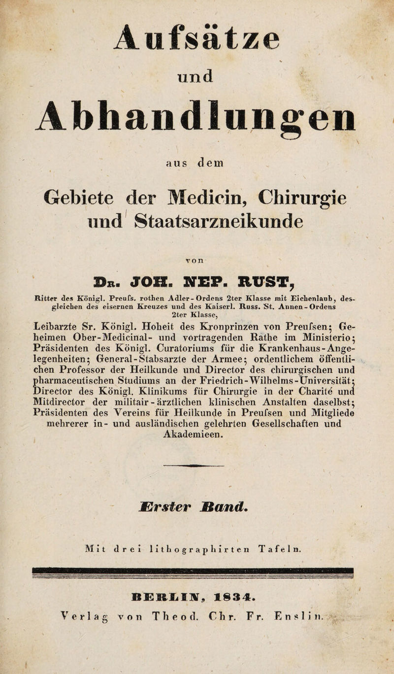 Aufsätze v und Abhandlungen aus dem \ Gebiete der Medicin, Chirurgie und Staatsarzneikunde von Sb. JOB. NEP. RUST, Ritter des Königl. Preufs. rothen Adler-Ordens 2ter Klasse mit Eichenlaub, des¬ gleichen des eisernen Kreuzes und des Kaiserl. Iluss. St. Annen-Ordens 2ter Klasse, Leibarzte Sr. Königl. Hoheit des Kronprinzen von Preufsen} Ge¬ heimen Ober-Medicinal- und Vortragenden Rathe im Ministerio; Präsidenten des Königl. Curatoriums für die Krankenhaus -Ange¬ legenheiten 5 General-Stabsarzte der Armee 5 ordentlichem öffentli¬ chen Professor der Heilkunde und Director des chirurgischen und pharmaceutischen Studiums an der Friedrich-Wilhelms-Universität: Director des Königl. Klinikums für Chirurgie in der Charite und Mitdirector der militair - ärztlichen klinischen Anstalten daselbst} Präsidenten des Vereins für Heilkunde in Preufsen und Mitgliede mehrerer in- und ausländischen gelehrten Gesellschaften und Akademieen. JErster Hand. Mit drei lithographirten Tafeln. BEBLIA, 183 4t. V erlag von T h e o ci. Chr. Fr. E n s 1 i n.