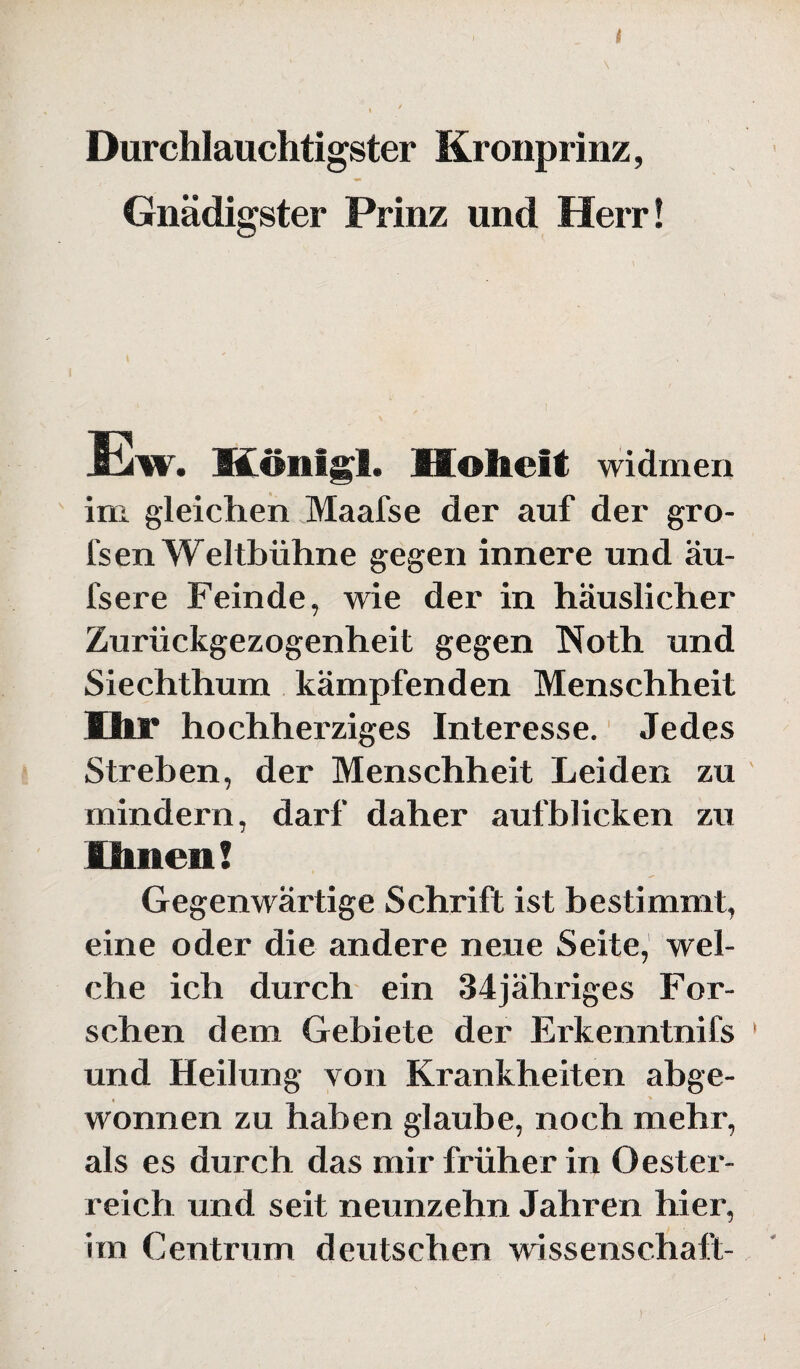 Durchlauchtigster Kronprinz, Gnädigster Prinz und Herr! Ew. König!. Hoheit widmen im gleichen Maafse der auf der gro- l'sen Weltbühne gegen innere und äu- fsere Feinde, wie der in häuslicher Zurückgezogenheit gegen Noth und Siechthum kämpfenden Menschheit Ihr hochherziges Interesse. Jedes Streben, der Menschheit Leiden zu mindern, darf daher aufblicken zu Ihnen! Gegenwärtige Schrift ist bestimmt, eine oder die andere neue Seite, wel¬ che ich durch ein 34jähriges For¬ schen dem Gebiete der Erkenntnifs und Heilung von Krankheiten abge¬ wonnen zu haben glaube, noch mehr, als es durch das mir früher in Oester¬ reich und seit neunzehn Jahren hier, im Centrum deutschen Wissenschaft-