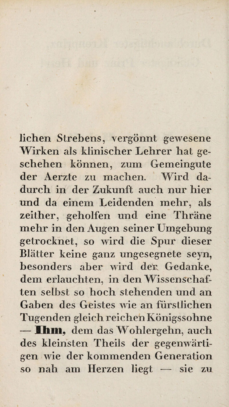 liehen Strebens, vergönnt gewesene Wirken als klinischer Lehrer hat ge¬ schehen können, zum Gemeingute der Aerzte zu machen. Wird da¬ durch in der Zukunft auch nur hier und da einem Leidenden mehr, als zeither, geholfen und eine Thräne mehr in den Augen seiner Umgebung getrocknet, so wird die Spur dieser Blätter keine ganz ungesegnete seyn, besonders aber wird deU Gedanke, dem erlauchten, in den Wissenschaf¬ ten selbst so hoch stehenden und an Gaben des Geistes wie an fürstlichen Tugenden gleich reichen Königssohne — Ihm, dem das Wohlergehn, auch des kleinsten Theils der gegenwärti¬ gen wie der kommenden Generation so nah am Herzen liegt — sie zu