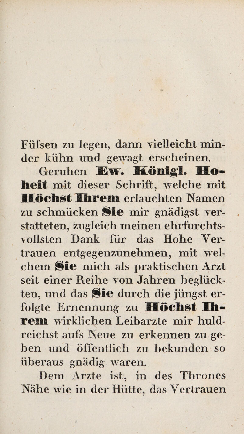 Füfsen zu legen, dann vielleicht min¬ der kühn und gewagt erscheinen. Geruhen ISw. Königs. Ho¬ heit mit dieser Schrift, welche mit Kochst Ihrem erlauchten Namen zu schmücken Sie mir gnädigst ver- statteten, zugleich meinen ehrfurchts¬ vollsten Dank für das Hohe Ver¬ trauen entgegenzunehmen, mit wel¬ chem Sie mich als praktischen Arzt seit einer Reihe von Jahren beglück¬ ten, und das Sie durch die jüngst er¬ folgte Ernennung zu Kochst Ih¬ rem wirklichen Leibarzte mir huld¬ reichst aufs Neue zu erkennen zu ge¬ ben und öffentlich zu bekunden so überaus gnädig waren. Dem Arzte ist, in des Thrones Nähe wie in der Hütte, das Vertrauen