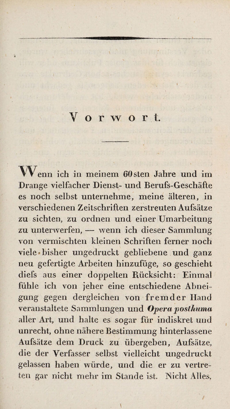 Y o r w o r t. W enn ich in meinem 60 sten Jahre und im Drange vielfacher Dienst- und Berufs-Geschäfte es noch selbst unternehme, meine älteren, in verschiedenen Zeitschriften zerstreuten Aufsätze zu sichten, zu ordnen und einer Umarbeitung zu unterwerfen, — wenn ich dieser Sammlung von vermischten kleinen Schriften ferner noch viele*bisher ungedruckt gebliebene und ganz neu gefertigte Arbeiten hinzufüge, so geschieht diefs aus einer doppelten Rücksicht: Einmal fühle ich von jeher eine entschiedene Abnei¬ gung gegen dergleichen von fremder Hand veranstaltete Sammlungen und Operaposthuma aller Art, und halte es sogar für indiskret und unrecht, ohne nähere Bestimmung hinterlassene Aufsätze dem Druck zu übergeben, Aufsätze, die der Verfasser selbst vielleicht ungedruckt gelassen haben würde, und die er zu vertre¬ ten gar nicht mehr im Stande ist. Nicht Alles, / \