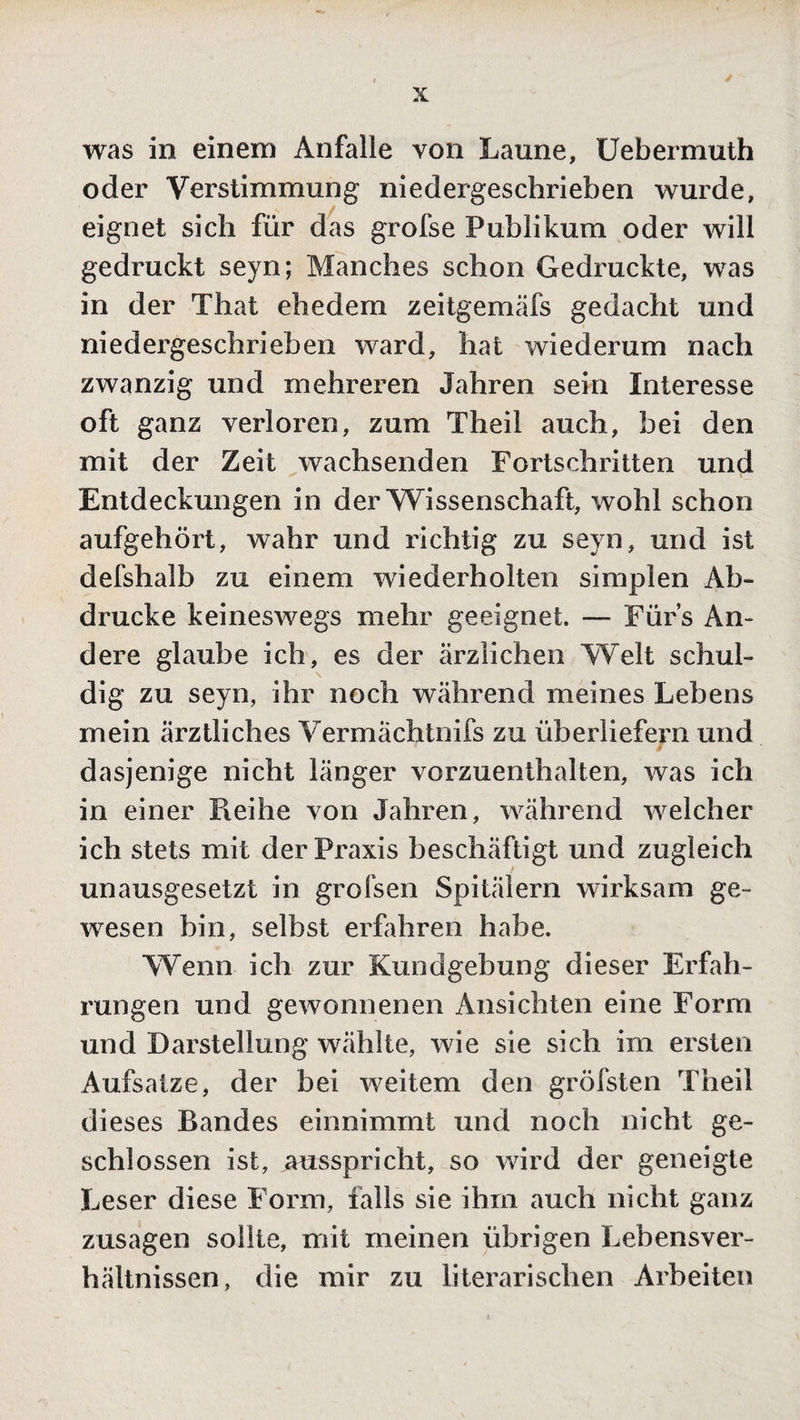 was in einem Anfälle von Laune, Uebermuth oder Verstimmung niedergeschrieben wurde, eignet sich für das grofse Publikum oder will gedruckt seyn; Manches schon Gedruckte, was in der That ehedem zeitgemäfs gedacht und niedergeschrieben ward, hat wiederum nach zwanzig und mehreren Jahren sein Interesse oft ganz verloren, zum Theil auch, bei den mit der Zeit wachsenden Fortschritten und Entdeckungen in der Wissenschaft, wohl schon aufgehört, wahr und richtig zu seyn, und ist defshalb zu einem wiederholten simplen Ab¬ drucke keineswegs mehr geeignet. — Fürs An¬ dere glaube ich, es der ärzlichen Welt schul¬ dig zu seyn, ihr noch während meines Lebens mein ärztliches Vermächtnifs zu überliefern und dasjenige nicht länger vorzuenthalten, was ich in einer Reihe von Jahren, während welcher ich stets mit der Praxis beschäftigt und zugleich unausgesetzt in grofsen Spitälern wirksam ge¬ wesen bin, selbst erfahren habe. Wenn ich zur Kundgebung dieser Erfah¬ rungen und gewonnenen Ansichten eine Form und Darstellung wählte, wie sie sich im ersten Aufsätze, der bei weitem den gröfsten Theil dieses Bandes einnimmt und noch nicht ge¬ schlossen ist, ausspricht, so wird der geneigte Leser diese Form, falls sie ihm auch nicht ganz Zusagen sollte, mit meinen übrigen Lebensver¬ hältnissen, die mir zu literarischen Arbeiten