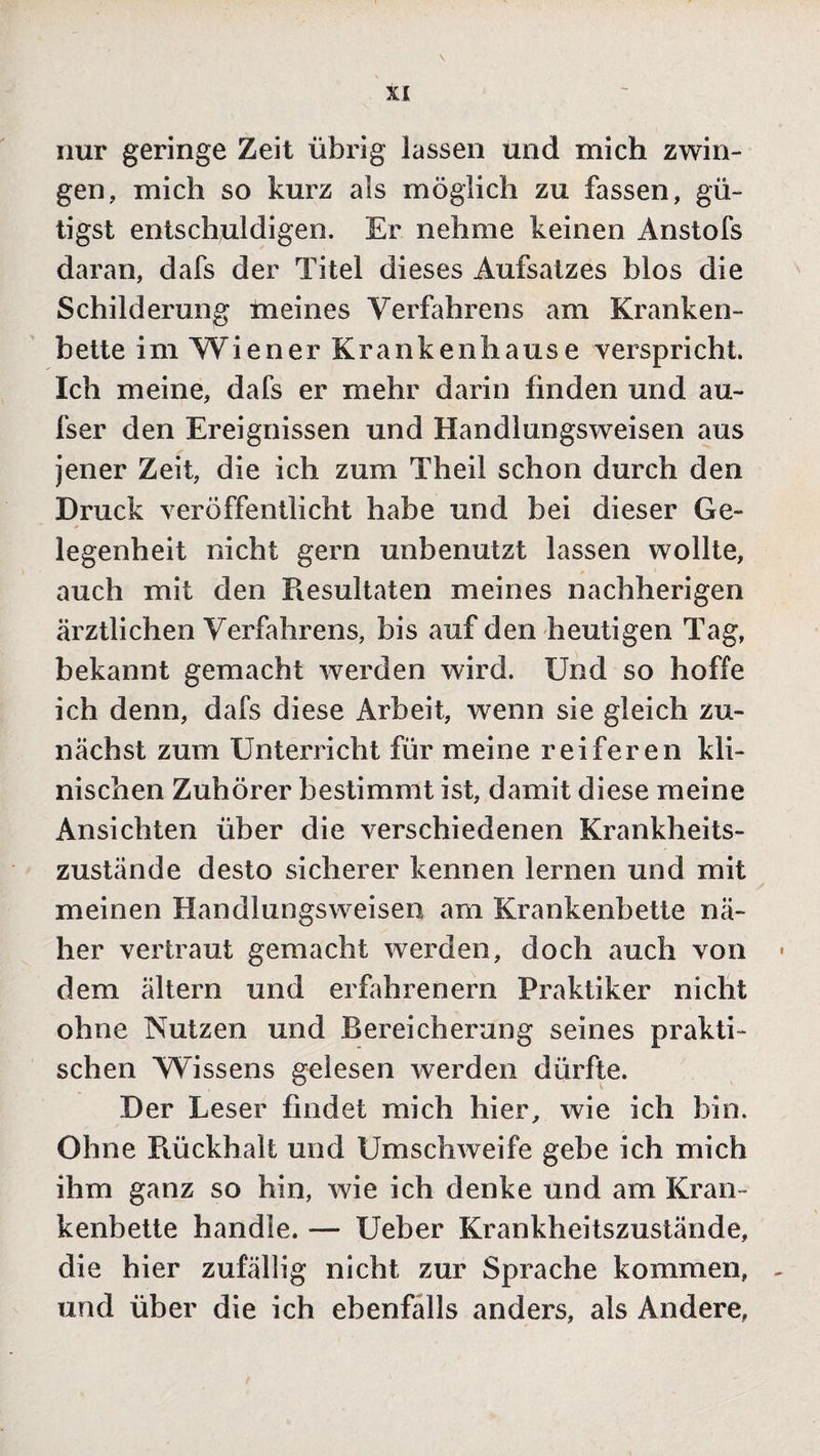 nur geringe Zeit übrig lassen und mich zwin¬ gen, mich so kurz als möglich zu fassen, gü- tigst entschuldigen. Er nehme keinen Anstofs daran, dafs der Titel dieses Aufsatzes blos die Schilderung meines Verfahrens am Kranken¬ bette im Wiener Krankenhause verspricht. Ich meine, dafs er mehr darin finden und au¬ fs er den Ereignissen und Handlungsweisen aus jener Zeit, die ich zum Theil schon durch den Druck veröffentlicht habe und bei dieser Ge¬ legenheit nicht gern unbenutzt lassen wollte, auch mit den Resultaten meines nachherigen ärztlichen Verfahrens, bis auf den heutigen Tag, bekannt gemacht werden wird. Und so hoffe ich denn, dafs diese Arbeit, wTenn sie gleich zu¬ nächst zum Unterricht für meine reiferen kli¬ nischen Zuhörer bestimmt ist, damit diese meine Ansichten über die verschiedenen Krankheits¬ zustände desto sicherer kennen lernen und mit meinen Handlungsweisen am Krankenbette nä¬ her vertraut gemacht werden, doch auch von dem ältern und erfahrenem Praktiker nicht ohne Nutzen und Bereicherung seines prakti¬ schen Wissens gelesen werden dürfte. Der Leser findet mich hier, wie ich bin. Ohne Rückhalt und Umschweife gebe ich mich ihm ganz so hin, wie ich denke und am Kran¬ kenbette handle. — Ueber Krankheitszustände, die hier zufällig nicht zur Sprache kommen, und über die ich ebenfalls anders, als Andere,