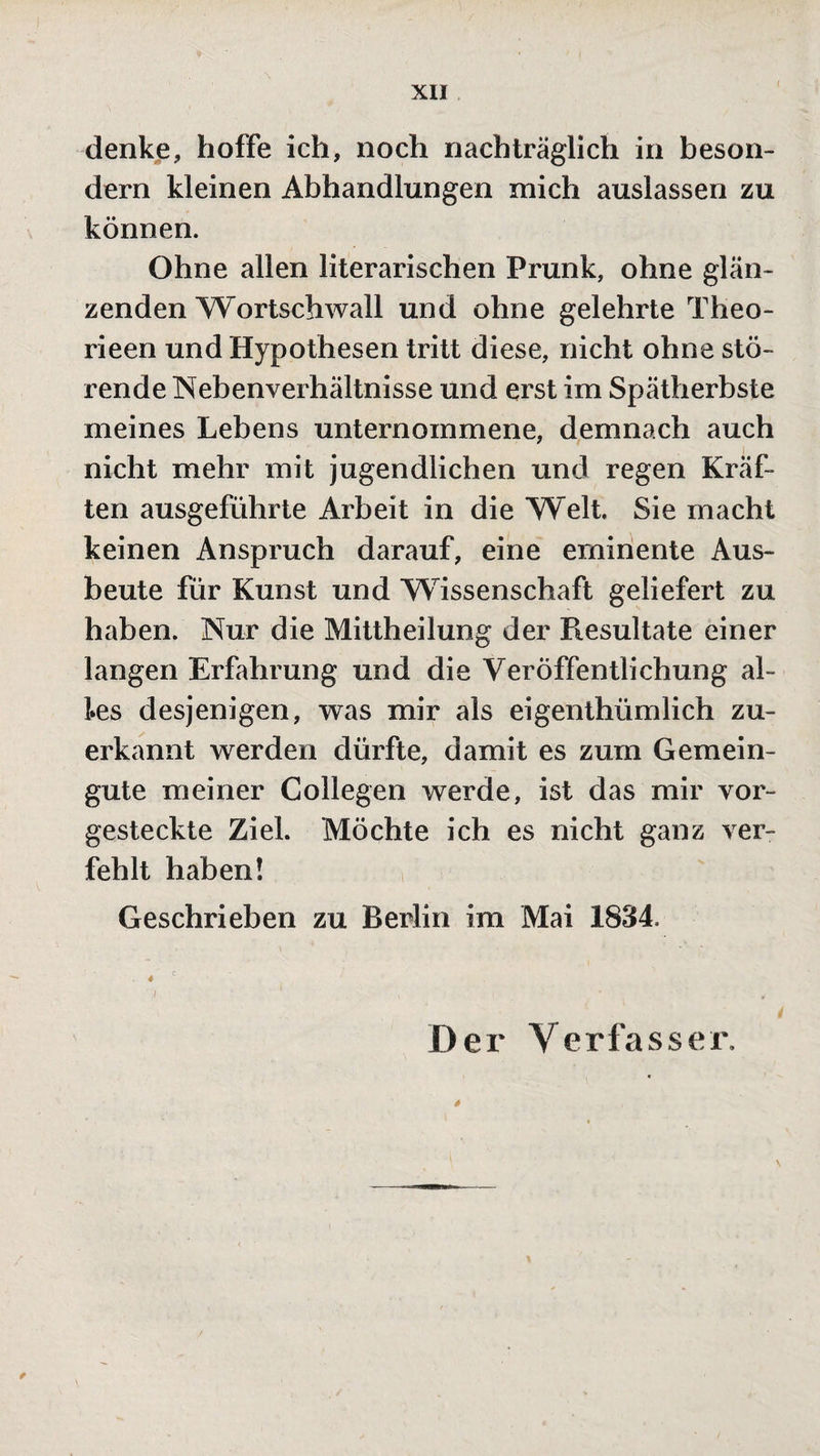 denke, hoffe ich, noch nachträglich in beson- dern kleinen Abhandlungen mich auslassen zu können. Ohne allen literarischen Prunk, ohne glän¬ zenden Wortschwall und ohne gelehrte Theo- rieen und Hypothesen tritt diese, nicht ohne stö¬ rende Nebenverhältnisse und erst im Spätherbste meines Lebens unternommene, demnach auch nicht mehr mit jugendlichen und regen Kräf¬ ten ausgeführte Arbeit in die Welt. Sie macht keinen Anspruch darauf, eine eminente Aus¬ beute für Kunst und Wissenschaft geliefert zu haben. Nur die Mittheilung der Resultate einer langen Erfahrung und die Veröffentlichung al¬ les desjenigen, was mir als eigenthümlich zu¬ erkannt werden dürfte, damit es zum Gemein¬ gute meiner Collegen werde, ist das mir vor¬ gesteckte Ziel. Möchte ich es nicht ganz ver¬ fehlt haben! Geschrieben zu Berlin im Mai 1834. « c ■ j 1 , ' • , Der Verfasser.