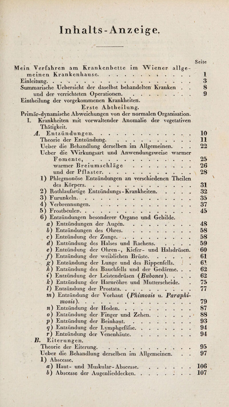 Inhalts-Anzeige. Seite Mein Verfahren am Krankenbette im Wiener allge¬ meinen Krankenhause... 1 Einleitung. 3 Summarische Uebersicht der daselbst behandelten Kranken . . 8 und der verrichteten Operationen.. 9 Eintheilung der vorgekommenen Krankheiten. Erste Abtheilung. Primär-dynamische Abweichungen von der normalen Organisation. I. Krankheiten mit vorwaltender Anomalie der vegetativen Thätigkeit. A. Entzündungen. lö Theorie der Entzündung. . 11 Ueber die Behandlung derselben im Allgemeinen. . . 22 lieber die Wirkungsart und Anwendungsweise warmer Fomente, . .. . . 25 warmer Breiumschläge.26 und der Pflaster.f 28 1) Phlegmonöse Entzündungen an verschiedenen Theilen des Körpers.31 2) Rothlaufartige Entzündungs-Krankheiten.32 3) Furunkeln.35 4) Verbrennungen.37 5) Frostbeulen.45 6) Entzündungen besonderer Organe und Gebilde. ß) Entzündungen der Augen. ..48 b) Entzündungen des Ohres.58 c) Entzündung der Zunge.. 58 d) Entzündung des Halses und Rachens.59 e) Entzündung der Ohren-, Kiefer- und Halsdrüsen. 60 /) Entzündung der weiblichen Brüste. ... 61 g) Entzündung der Lunge und des Rippenfells. . 61 h) Entzündung des Bauchfells und der Gedärme. . . 62 «) Entzündung der Leistendrüsen (Bubones). ... 62 k) Entzündung der Harnröhre und Mutterscheide. . 75 l) Entzündung der Prostata.77 in) Entzündung der Vorhaut (Phimosis u. Paraphi- mosis).79 n) Entzündung der Hoden. 87 o) Entzündung der Finger und Zehen. ..... 88 V) Entzündung der Beinhaut.93 q) Entzündung der Lymphgefäfse. 94 r) Entzündung der Venenhäute. . 94 B. E iterungen. Theorie der Eiterung. .95 Heber die Behandlung derselben im Allgemeinen. . . 97 1) Abscesse. ß) Haut- und Muskulär-Abscesse.106 b) Abscesse der Augenlieddecken. 107 I