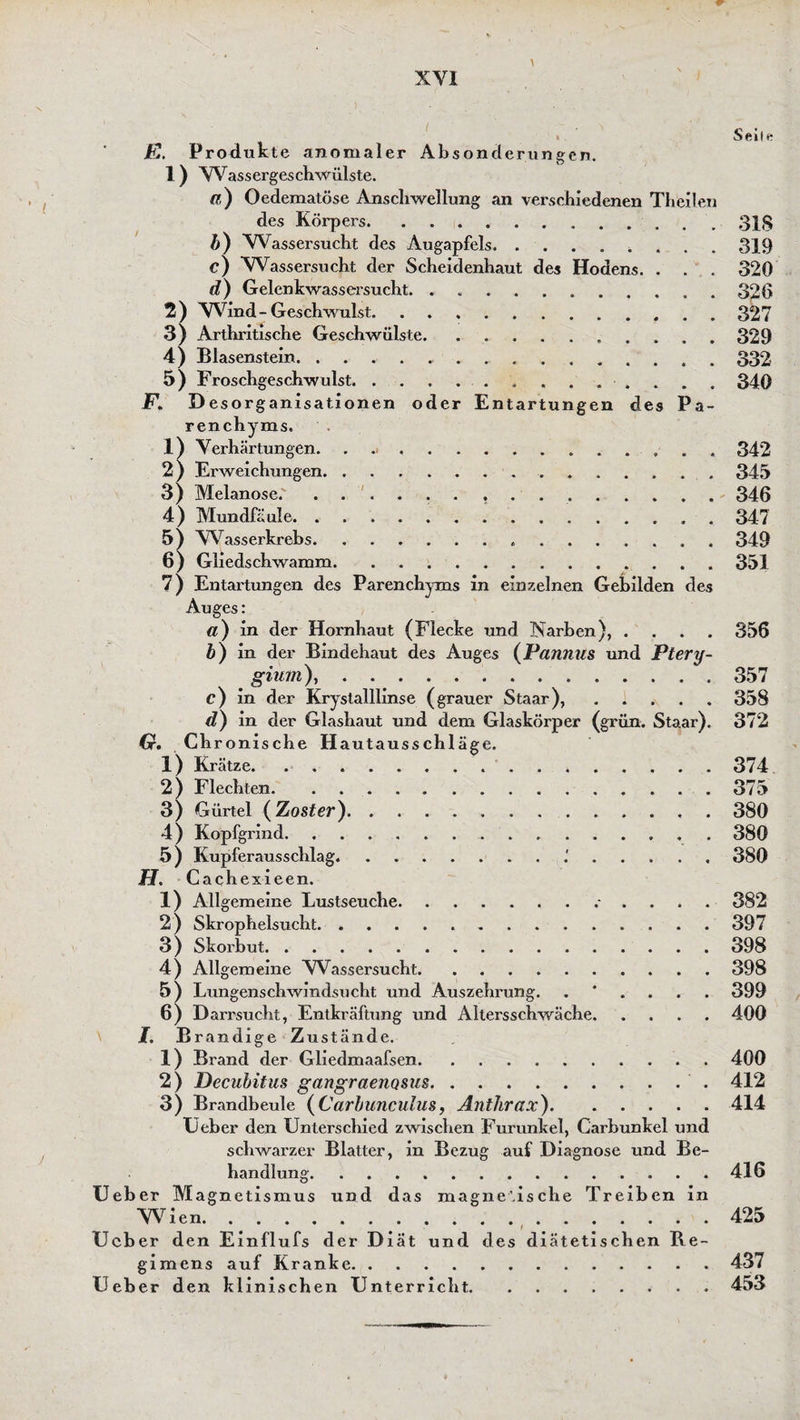 fF \ ' « \ „ ^ • Seile R. Produkte anomaler Absonderungen. 1) VVassergeschwülste. fl) Oedematöse Anschwellung an verschiedenen Theilen des Körpers.31S b) Wassersucht des Augapfels.. 319 c) Wassersucht der Scheidenhaut des Hodens. . . . 320 d) Gelenkwassersucht.326 2 ) W7ind - Geschwulst.327 3) Arthritische Geschwülste.. 329 4) Blasenstein...332 5) Froschgeschwulst..■ . . 340 F. D esorganisationen oder Entartungen des Pa¬ renchyms. .1) Verhärtungen. ............... 342 2 ) Erweichungen.345 3) Melanose.' ..346 4) Mundfäule.347 5) W7asserkrebs. 349 6) Gliedschwamm.351 7) Entartungen des Parenchyms in einzelnen Gebilden des Auges: a) in der Hornhaut (Flecke und Narben), .... 356 b) in der Bindehaut des Auges (Pannus und Ptery- giurn),.357 c) in der Krystalllinse (grauer Staar),.358 d) in der Glashaut und dem Glaskörper (grün. Staar). 372 (x. Chronische Hautausschläge. 1) Krätze. 374 2) Flechten.375 3) Gürtel (Zoster).. . 380 4) Kopfgrind. 380 5) Kupferausschlag..'.380 H. Cachexieen. 1) Allgemeine Lustseuche. 382 2) Skrophelsucht.397 3 ) Skorbut.398 4) Allgemeine Wassersucht.398 5) Lungenschwindsucht und Auszehrung. .*.... 399 6) Darrsucht, Entkräftung und Altersschwäche.400 I. Brandige Zustände. 1) Brand der Gliedmaafsen.400 2) Decubitus gangraeiiQsm. 412 3) Brandbeule (Carbunculus, Anthrax).414 Ueber den Unterschied zwischen Furunkel, Carbunkel und schwarzer Blatter, in Bezug auf Diagnose und Be¬ handlung.416 Ueb er M agnetismus und das magnetische Treiben in VVien.425 i Ueber den Einflufs der Diät und des diätetischen Be- gimens auf Kranke.437 Ueber den klinischen Unterricht.453