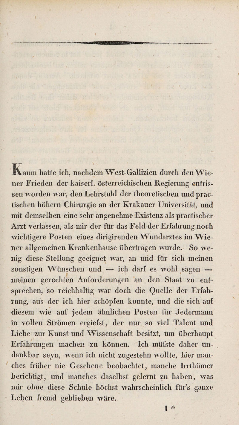 i IT Aauin hatte ich, nachdem West-Gallizien durch den Wie¬ ner Frieden der kaiserl. österreichischen Regierung entris¬ sen worden war, den Lehrstuhl der theoretischen und prac- tischen hohem Chirurgie an der Krakauer Universität, und mit demselben eine sehr angenehme Existenz als practischer Arzt verlassen, als mir der für das Feld der Erfahrung noch wichtigere Posten eines dirigirenden Wundarztes im Wie¬ ner allgemeinen Krankenhause übertragen wurde. So we¬ nig diese Stellung geeignet war, an und für sich meinen sonstigen Wünschen und — ich darf es wohl sagen — meinen gerechten Anforderungen an den Staat zu ent¬ sprechen, so reichhaltig war doch die Quelle der Erfah¬ rung, aus der ich hier schöpfen konnte, und die sich auf diesem wie auf jedem ähnlichen Posten für Jedermann in vollen Strömen ergiefst, der nur so viel Talent und Liebe zur Kunst und Wissenschaft besitzt, um überhaupt Erfahrungen machen zu können. Ich müfste daher un¬ dankbar seyn, wenn ich nicht zugestelm wollte, hier man¬ ches früher nie Gesehene beobachtet, manche Irrthümer berichtigt, und manches daselbst gelernt zu haben, was mir ohne diese Schule höchst wahrscheinlich für’s ganze Leben fremd geblieben wäre. 1 *