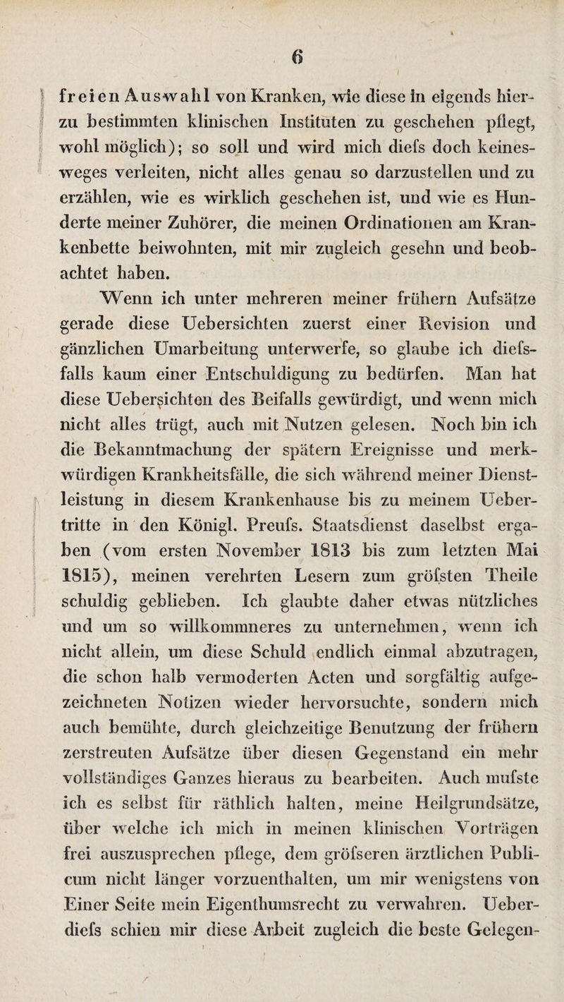 zu bestimmten klinischen Instituten zu geschehen pflegt, wohl möglich); so soll und wird mich diefs doch keines- weges verleiten, nicht alles genau so darzustellen und zu erzählen, wie es wirklich geschehen ist, und wie es Hun¬ derte meiner Zuhörer, die meinen Ordinationen am Kran¬ kenbette beiwohnten, mit mir zugleich gesehn und beob¬ achtet haben. Wenn ich unter mehreren meiner frühem Aufsätze gerade diese Uebersichten zuerst einer Revision und gänzlichen Umarbeitung unterwerfe, so glaube ich diefs- falls kaum einer Entschuldigung zu bedürfen. Man hat diese Uebersichten des Reifalls gewürdigt, und wenn mich / nicht alles trügt, auch mit Nutzen gelesen. Noch bin ich die Bekanntmachung der spätem Ereignisse und merk¬ würdigen Krankheitsfälle, die sich während meiner Dienst¬ leistung in diesem Krankenhause bis zu meinem Ueber- tritte in den Königl. Preufs. Staatsdienst daselbst erga¬ ben (vom ersten November 1813 bis zum letzten Mai 1815), meinen verehrten Lesern zum gröfsten Theile schuldig geblieben. Ich glaubte daher etwas nützliches und um so willkommneres zu unternehmen, wenn ich nicht allein, um diese Schuld endlich einmal abzutragen, die schon halb vermoderten Acten und sorgfältig aufge¬ zeichneten Notizen wieder hervorsuchte, sondern mich auch bemühte, durch gleichzeitige Benutzung der frühem zerstreuten Aufsätze über diesen Gegenstand ein mehr vollständiges Ganzes hieraus zu bearbeiten. Auch mufste ich es selbst für räthlich halten, meine Heilgrundsätze, über welche ich mich in meinen klinischen Vorträgen frei auszusprechen pflege, dem gröfseren ärztlichen Publi¬ cum nicht länger vorzuenthalten, um mir wenigstens von Einer Seite mein Eigenthumsrecht zu verwahren. Ueber- diefs schien mir diese Arbeit zugleich die beste Gelegen-