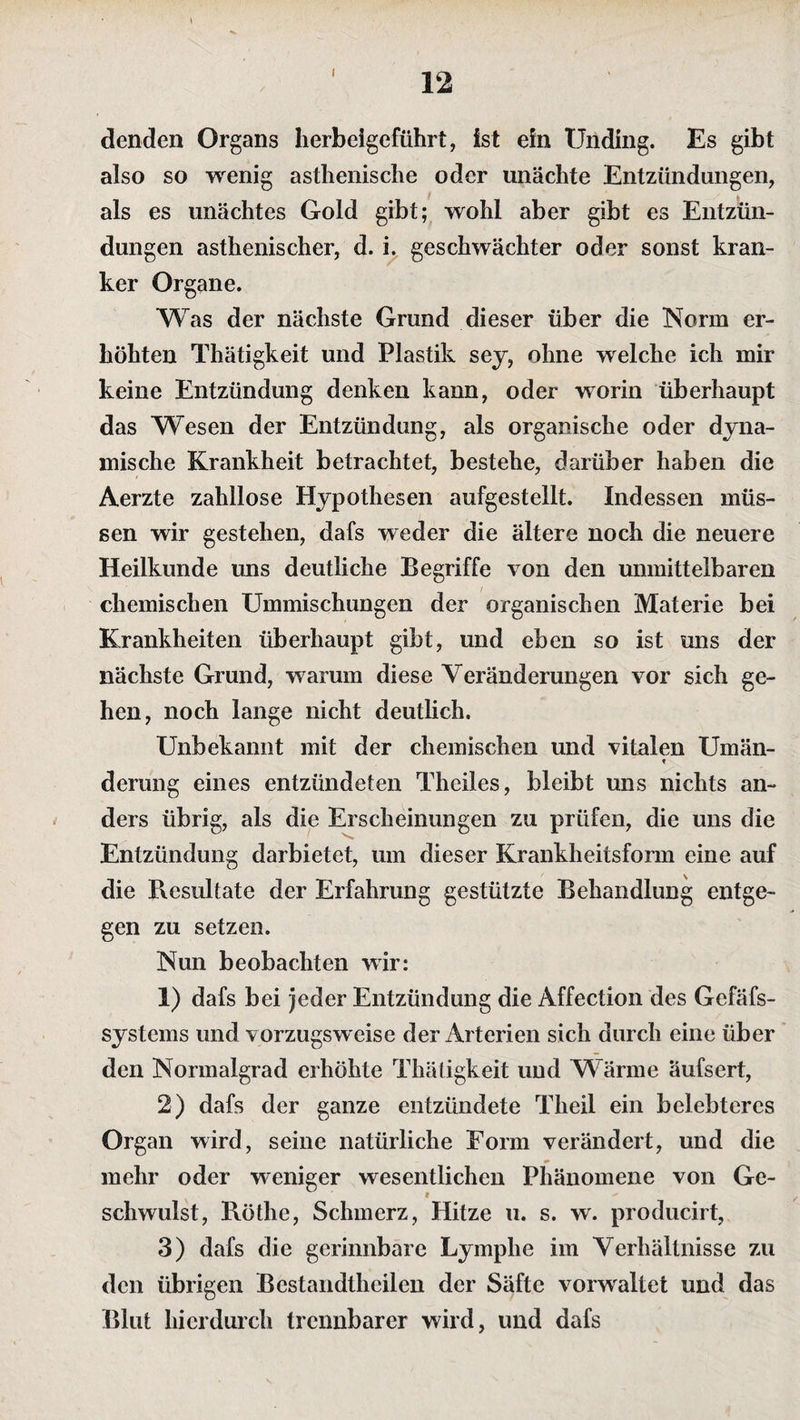 denden Organs herbeigeführt, ist ein Unding. Es gibt also so wenig asthenische oder unächte Entzündungen, als es unächtes Gold gibt; wohl aber gibt es Entzün¬ dungen asthenischer, d. i. geschwächter oder sonst kran¬ ker Organe. Was der nächste Grund dieser über die Norm er¬ höhten Thätigkeit und Plastik sey, ohne welche ich mir keine Entzündung denken kann, oder worin überhaupt das Wesen der Entzündung, als organische oder dyna¬ mische Krankheit betrachtet, bestehe, darüber haben die Aerzte zahllose Hypothesen aufgestellt. Indessen müs¬ sen wir gestehen, dafs weder die ältere noch die neuere Heilkunde uns deutliche Begriffe von den unmittelbaren chemischen Ummischungen der organischen Materie bei Krankheiten überhaupt gibt, und eben so ist uns der nächste Grund, warum diese Veränderungen vor sich ge¬ hen, noch lange nicht deutlich. Unbekannt mit der chemischen und vitalen Umän- ▼ derung eines entzündeten Theiles, bleibt uns nichts an¬ ders übrig, als die Erscheinungen zu prüfen, die uns die Entzündung darbietet, um dieser Krankheitsform eine auf die Resultate der Erfahrung gestützte Behandlung entge¬ gen zu setzen. Nun beobachten wir: 1) dafs bei jeder Entzündung die Affection des Gefäfs- systcms und vorzugsweise der Arterien sich durch eine über den Normalgrad erhöhte Thätigkeit und Wärme äufsert, 2) dafs der ganze entzündete Tlieil ein belebteres Organ wird, seine natürliche Form verändert, und die mehr oder weniger wesentlichen Phänomene von Ge¬ schwulst, Röthe, Schmerz, Hitze u. s. w. producirt, 3) dafs die gerinnbare Lymphe im Verhältnisse zu den übrigen Bestandtheilen der Säfte vorwaltet und das Blut hierdurch trennbarer wird, und dafs