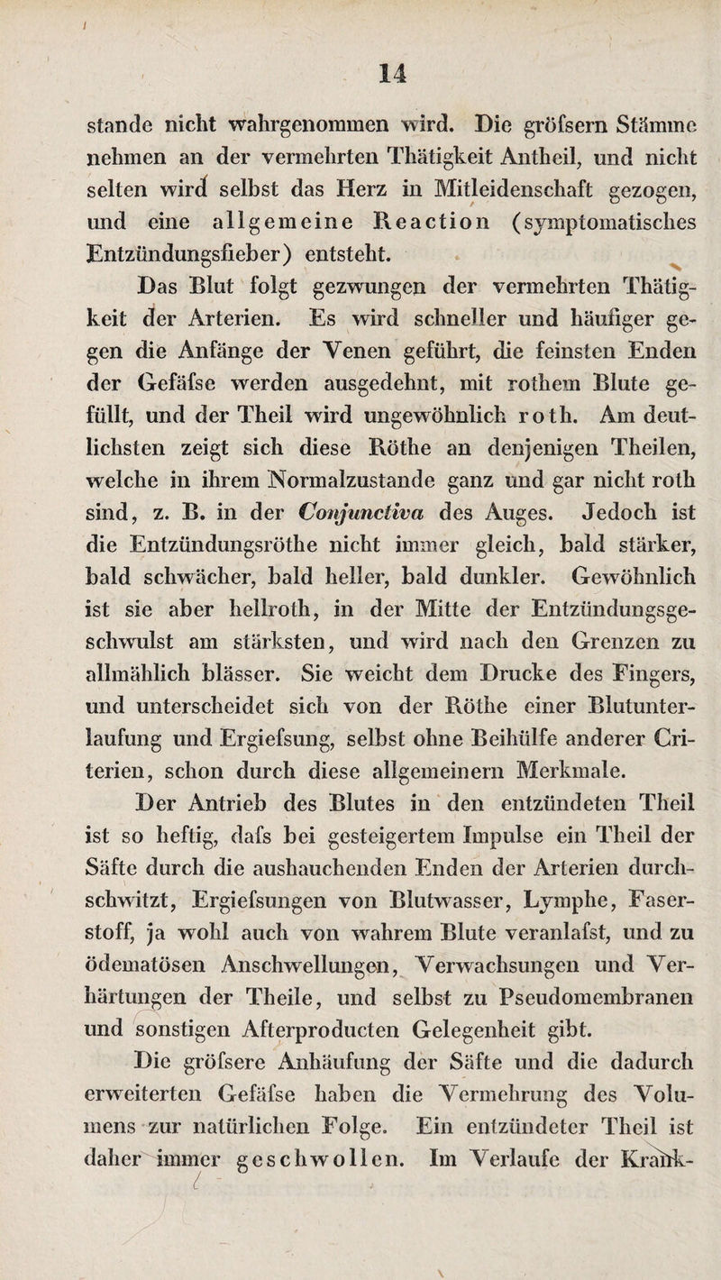 stände nicht wahrgenommen wird. Die gröfsern Stämme nehmen an der vermehrten Thätigkeit Antheil, und nicht selten wird selbst das Herz in Mitleidenschaft gezogen, und eine allgemeine Re actio n (symptomatisches Entzündungsfieber) entsteht. Das Blut folgt gezwungen der vermehrten Thätig¬ keit der Arterien. Es wird schneller und häufiger ge¬ gen die Anfänge der Venen geführt, die feinsten Enden der Gefäfse werden ausgedehnt, mit rothem Blute ge¬ füllt, und der Theil wird ungewöhnlich roth. Am deut¬ lichsten zeigt sich diese Röthe an denjenigen Theilen, welche in ihrem Normalzustände ganz und gar nicht roth sind, z. B. in der Conjunctiva des Auges. Jedoch ist die Entzündungsröthe nicht immer gleich, bald stärker, bald schwächer, bald heller, bald dunkler. Gewöhnlich ist sie aber heilroth, in der Mitte der Entzündungsge¬ schwulst am stärksten, und wird nach den Grenzen zu allmählich blässer. Sie weicht dem Drucke des Fingers, und unterscheidet sich von der Röthe einer Blutunter¬ laufung und Ergiefsung, selbst ohne Beihülfe anderer Cri- terien, schon durch diese allgemeinem Merkmale. Der Antrieb des Blutes in den entzündeten Theil ist so heftig, dafs bei gesteigertem Impulse ein Theil der Säfte durch die aushauchenden Enden der Arterien durch¬ schwitzt, Ergiefsungen von Blutwasser, Lymphe, Faser¬ stoff, ja wohl auch von wahrem Blute veranlafst, und zu ödematösen Anschwellungen, Verwachsungen und Ver¬ härtungen der Theile, und selbst zu Pseudomembranen und sonstigen Afterproducten Gelegenheit gibt. Die gröfsere Anhäufung der Säfte und die dadurch erweiterten Gefäfse haben die Vermehrung des Volu¬ mens zur natürlichen Folge. Ein entzündeter Theil ist daher immer geschwollen. Im Verlaufe der Kräük-