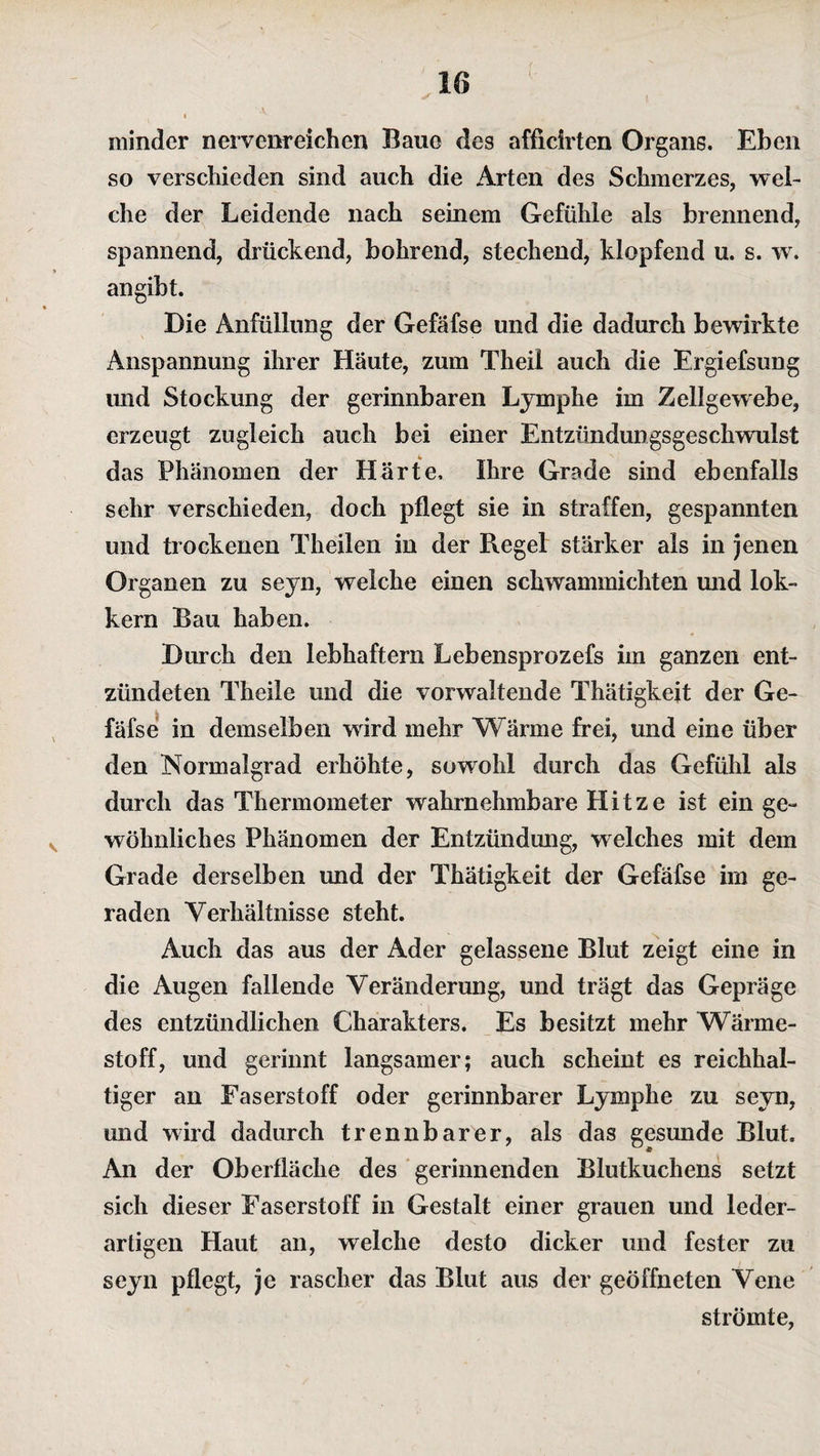 minder nervenreichen Baue des afficirten Organs. Eben so verschieden sind auch die Arten des Schmerzes, wei¬ che der Leidende nach seinem Gefühle als brennend, spannend, drückend, bohrend, stechend, klopfend u. s. w. an gibt. Die Anfüllung der Gefäfse und die dadurch bewirkte Anspannung ihrer Häute, zum Theil auch die Ergiefsung und Stockung der gerinnbaren Lymphe im Zellgewebe, erzeugt zugleich auch bei einer Entzündungsgeschwulst das Phänomen der Härte, Ihre Grade sind ebenfalls sehr verschieden, doch pflegt sie in straffen, gespannten und trockenen Theilen in der Regel stärker als in jenen Organen zu seyn, welche einen schwammichten und lok- kern Bau haben. Durch den lebhaftem Lebensprozefs im ganzen ent¬ zündeten Theile und die vorwaltende Thätigkeit der Ge¬ fäfse in demselben wird mehr Wärme frei, und eine über den Normalgrad erhöhte, sowohl durch das Gefühl als durch das Thermometer wahrnehmbare Hitze ist ein ge¬ wöhnliches Phänomen der Entzündung, welches mit dem Grade derselben und der Thätigkeit der Gefäfse im ge¬ raden Verhältnisse steht. Auch das aus der Ader gelassene Blut zeigt eine in die Augen fallende Veränderung, und trägt das Gepräge des entzündlichen Charakters. Es besitzt mehr Wärme¬ stoff, und gerinnt langsamer; auch scheint es reichhal¬ tiger an Faserstoff oder gerinnbarer Lymphe zu seyn, und wird dadurch trennbarer, als das gesunde Blut, An der Oberfläche des gerinnenden Blutkuchens setzt sich dieser Faserstoff in Gestalt einer grauen und leder¬ artigen Haut an, welche desto dicker und fester zu seyn pflegt, je rascher das Blut aus der geöffneten Vene strömte,