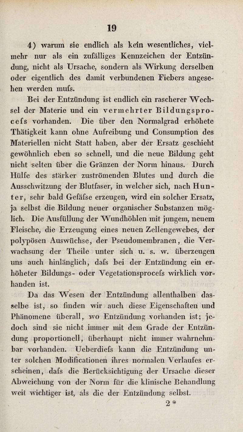 4) warum sie endlich als kein wesentliches, viel¬ mehr nur als ein zufälliges Kennzeichen der Entzün¬ dung, nicht als Ursache, sondern als Wirkung derselben oder eigentlich des damit verbundenen Fiebers angese¬ hen werden mufs. Bei der Entzündung ist endlich ein rascherer Wech¬ sel der Materie und ein vermehrter Bildungspro- cefs vorhanden. Die über den Normalgrad erhöhete Thätigkeit kann ohne Aufreibung und Consumption des Materiellen nicht Statt haben, aber der Ersatz geschieht gewöhnlich eben so schnell, und die neue Bildung geht nicht selten über die Gränzen der Norm hinaus. Durch Hülfe des stärker zuströmenden Blutes und durch die Ausschwitzung der Blutfaser, in welcher sich, nach Hun¬ ter, sehr bald Gefäfse erzeugen, wird ein solcher Ersatz, ja selbst die Bildung neuer organischer Substanzen mög¬ lich. Die Ausfüllung der Wundköhlen mit jungem, neuem Fleische, die Erzeugung eines neuen Zellengewebes, der polypösen Auswüchse, der Pseudomembranen, die Ver¬ wachsung der Theile unter sich u. s. w. überzeugen uns auch hinlänglich, dafs bei der Entzündung ein er¬ höh eter Bildungs- oder Vegetationsprocefs wirklich vor¬ handen ist. • _ Da das Wesen der Entzündung allenthalben das¬ selbe ist, so finden wir auch diese Eigenschaften und Phänomene überall, wo Entzündung vorhanden ist; je¬ doch sind sie nicht immer mit dem Grade der Entzün¬ dung proportioneil, überhaupt nicht immer wahrnehm¬ bar vorhanden. Ueberdiefs kann die Entzündung un¬ ter solchen Modificationen ihres normalen Verlaufes er¬ scheinen, dafs die Berücksichtigung der Ursache dieser Abweichung von der Norm für die klinische Behandlung weit wichtiger ist, als die der Entzündung selbst. 2*