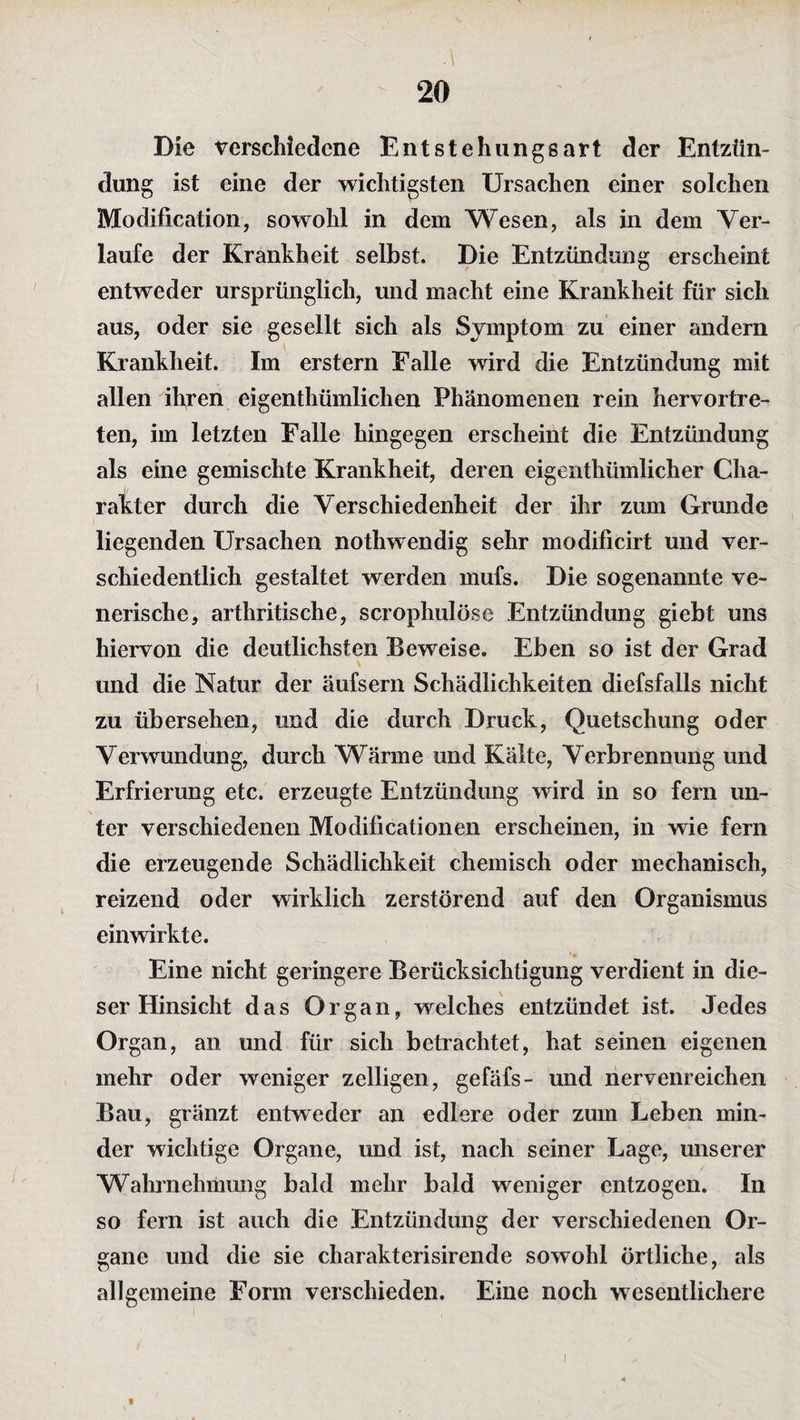 Die verschiedene Entstehungsart der Entzün¬ dung ist eine der wichtigsten Ursachen einer solchen Modification, sowohl in dem Wesen, als in dem Ver¬ laufe der Krankheit selbst. Die Entzündung erscheint entweder ursprünglich, und macht eine Krankheit für sich aus, oder sie gesellt sich als Symptom zu einer andern Krankheit. Im erstem Falle wird die Entzündung mit allen ihren eigenthümlichen Phänomenen rein hervortre¬ ten, im letzten Falle hingegen erscheint die Entzündung als eine gemischte Krankheit, deren eigenthümlicher Cha¬ rakter durch die Verschiedenheit der ihr zum Grunde liegenden Ursachen nothwendig sehr modificirt und ver¬ schiedentlich gestaltet werden mufs. Die sogenannte ve¬ nerische, arthritische, scrophulöse Entzündung giebt uns hiervon die deutlichsten Beweise. Eben so ist der Grad und die Natur der äufsern Schädlichkeiten diefsfalls nicht zu übersehen, und die durch Druck, Quetschung oder Verwundung, durch Wärme und Kälte, Verbrennung und Erfrierung etc. erzeugte Entzündung wird in so fern un¬ ter verschiedenen Modificationen erscheinen, in wie fern die erzeugende Schädlichkeit chemisch oder mechanisch, reizend oder wirklich zerstörend auf den Organismus einwirkte. Eine nicht geringere Berücksichtigung verdient in die¬ ser Hinsicht das Organ, welches entzündet ist. Jedes Organ, an und für sich betrachtet, hat seinen eigenen mehr oder weniger zelligen, gefäfs- und nervenreichen Bau, gränzt entweder an edlere oder zum Leben min¬ der wichtige Organe, und ist, nach seiner Lage, unserer Wahrnehmung bald mehr bald weniger entzogen. In so fern ist auch die Entzündung der verschiedenen Or¬ gane und die sie charakterisirende sowohl örtliche, als allgemeine Form verschieden. Eine noch wesentlichere *