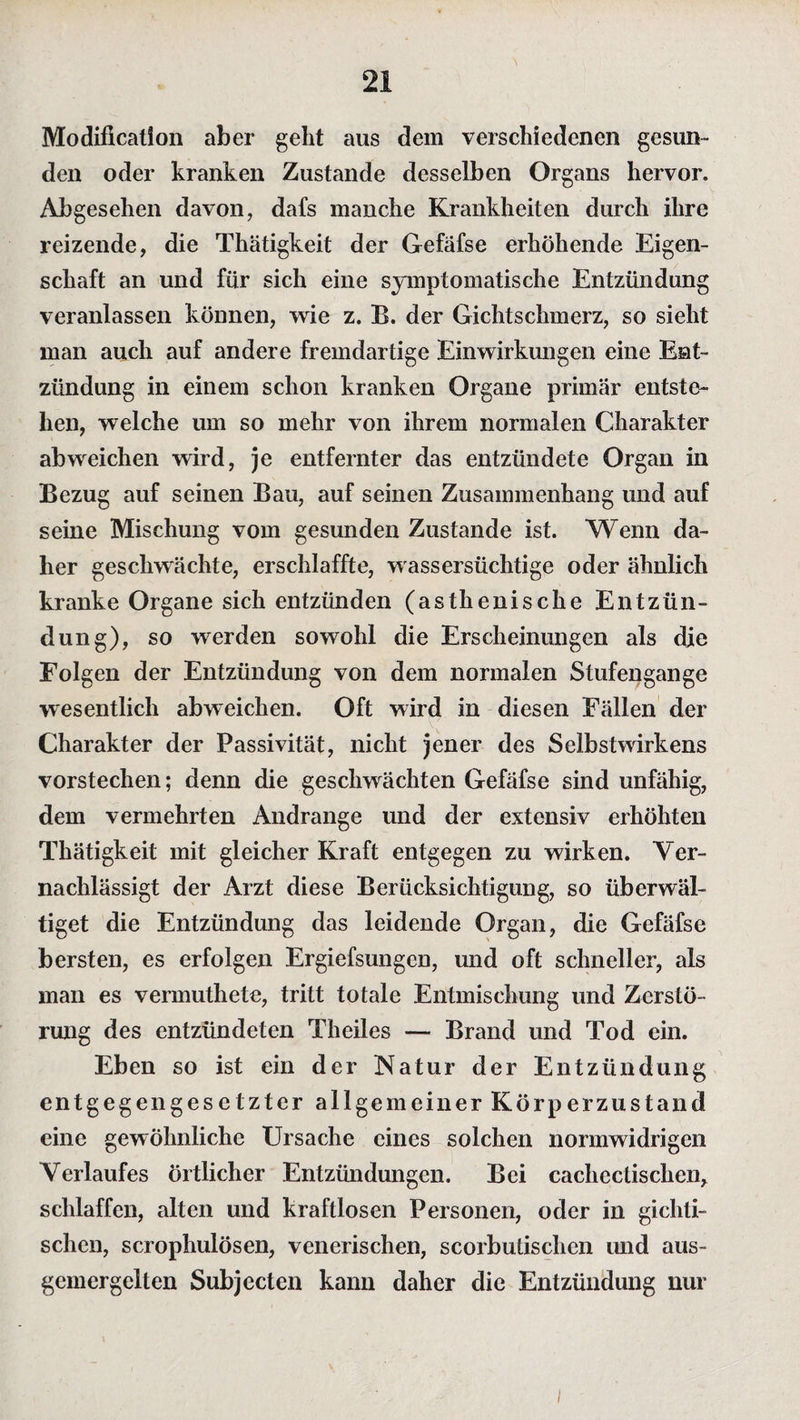 Modification aber geht aus dem verschiedenen gesun¬ den oder kranken Zustande desselben Organs hervor. Abgesehen davon, dafs manche Krankheiten durch ihre reizende, die Thätigkeit der Gefäfse erhöhende Eigen¬ schaft an und für sich eine symptomatische Entzündung veranlassen können, wie z. B. der Gichtschmerz, so sieht man auch auf andere fremdartige Einwirkungen eine Ent¬ zündung in einem schon kranken Organe primär entste¬ hen, welche um so mehr von ihrem normalen Charakter abweichen wird, je entfernter das entzündete Organ in Bezug auf seinen Bau, auf seinen Zusammenhang und auf seine Mischung vom gesunden Zustande ist. Wenn da¬ her geschwächte, erschlaffte, wassersüchtige oder ähnlich kranke Organe sich entzünden (asthenische Entzün¬ dung), so werden sowohl die Erscheinungen als die Folgen der Entzündung von dem normalen Stufengange wesentlich abweichen. Oft wird in diesen Fällen der Charakter der Passivität, nicht jener des Selbstwirkens vorstechen; denn die geschwächten Gefäfse sind unfähig, dem vermehrten Andrange und der extensiv erhöhten Thätigkeit mit gleicher Kraft entgegen zu wirken. Ver¬ nachlässigt der Arzt diese Berücksichtigung, so überwäl¬ tiget die Entzündung das leidende Organ, die Gefäfse bersten, es erfolgen Ergiefsungen, und oft schneller, als man es vermuthete, tritt totale Entmischung und Zerstö¬ rung des entzündeten Theiles — Brand und Tod ein. Eben so ist ein der Natur der Entzündung entgegengesetzter allgemeiner Körperzustand eine gewöhnliche Ursache eines solchen normwidrigen Verlaufes örtlicher Entzündungen. Bei cachectischen, schlaffen, alten und kraftlosen Personen, oder in gichti¬ schen, scrophulösen, venerischen, scorbutischen und aus- gcmergelten Subjecten kann daher die Entzündung nur
