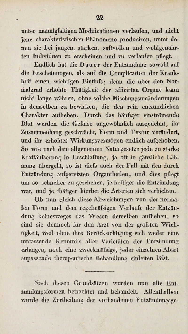 unter mannigfaltigen Modificationen verlaufen, und nicht jene charakteristischen Phänomene produciren, unter de¬ nen sie bei jungen, starken, saftvollen und wohlgenähr¬ ten Individuen zu erscheinen und zu verlaufen pflegt. Endlich hat die Dauer der Entzündung sowohl auf die Erscheinungen, als auf die Complication der Krank¬ heit einen wichtigen Einflufs; denn die über den Nor¬ malgrad erhöhte Thätigkeit der afficirten Organe kann nicht lange währen, ohne solche Mischungsumänderungen in demselben zu bewirken, die den rein entzündlichen Charakter aufheben. Durch das häufiger einströmende Blut werden die Gefäfse ungewöhnlich ausgedehnt, ihr Zusammenhang geschwächt, Form und Textur verändert, und ihr erhöhtes Wirkungsvermögen endlich aufgehoben. So wie nach dem allgemeinen Naturgesetze jede zu starke Kraftäufserung in Erschlaffung, ja oft in gänzliche Läh¬ mung übergeht, so ist diefs auch der Fall mit den durch Entzündung aufgereizten Organtheilen, und dies pflegt um so schneller zu geschehen, je heftiger die Entzündung war, und je thätiger hierbei die Arterien sich verhielten. Ob nun gleich diese Abweichungen von der norma¬ len Form und dem regelmäfsigen Verlaufe der Entzün¬ dung keinesweges das Wesen derselben aufbeben, so sind sie dennoch für den Arzt von der gröfsten Wich¬ tigkeit, weil ohne ihre Berücksichtigung sich weder eine umfassende Kenntnifs aller Varietäten der Entzündung erlangen, noch eine zweckmäfsige, jeder einzelnen Abart anpassende therapeutische Behandlung einleiten läfst. Nach diesen Grundsätzen wurden nun alle Ent¬ zündungsformen betrachtet und behandelt. Allenthalben wurde die Zerthcilung der vorhandenen Entzündungsgc-